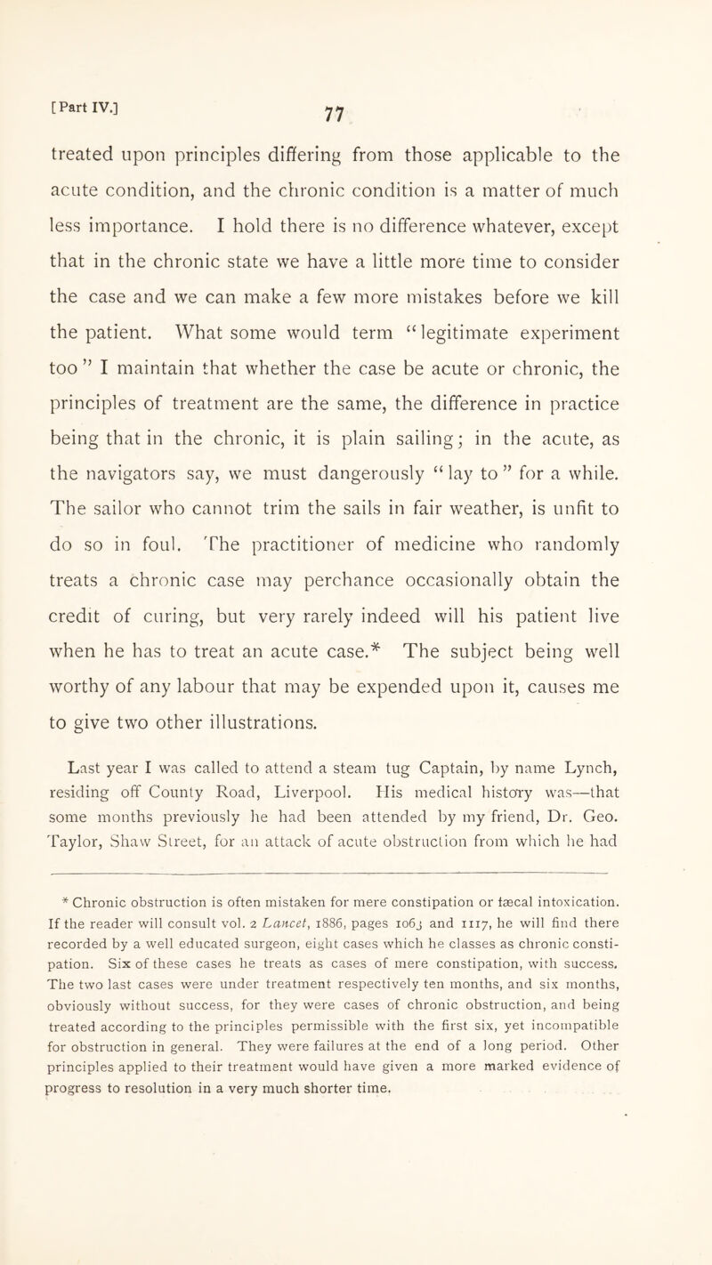 treated upon principles differing from those applicable to the acute condition, and the chronic condition is a matter of much less importance. I hold there is no difference whatever, except that in the chronic state we have a little more time to consider the case and we can make a few more mistakes before we kill the patient. What some would term “legitimate experiment too ” I maintain that whether the case be acute or chronic, the principles of treatment are the same, the difference in practice being that in the chronic, it is plain sailing; in the acute, as the navigators say, we must dangerously “ lay to ” for a while. The sailor who cannot trim the sails in fair weather, is unfit to do so in foul. The practitioner of medicine who randomly treats a chronic case may perchance occasionally obtain the credit of curing, but very rarely indeed will his patient live when he has to treat an acute case.* The subject being well worthy of any labour that may be expended upon it, causes me to give two other illustrations. Last year I was called to attend a steam tug Captain, by name Lynch, residing off County Road, Liverpool. His medical history was—that some months previously he had been attended by my friend, Dr. Geo. Taylor, Shaw Street, for an attack of acute obstruction from winch he had * Chronic obstruction is often mistaken for mere constipation or faecal intoxication. If the reader will consult vol. 2 Lancet, 1886, pages xo6j and 1117, he will find there recorded by a well educated surgeon, eight cases which he classes as chronic consti¬ pation. Six of these cases he treats as cases of mere constipation, with success. The two last cases were under treatment respectively ten months, and six months, obviously without success, for they were cases of chronic obstruction, and being treated according to the principles permissible with the first six, yet incompatible for obstruction in general. They were failures at the end of a long period. Other principles applied to their treatment would have given a more marked evidence of progress to resolution in a very much shorter time.