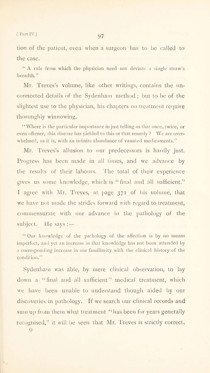 tion of the patient, even when a surgeon has to be called to the case. “ A rule from which the physician need not deviate a single straw’s breadth.” Mr. Treves’s volume, like other writings, contains the un¬ connected details of the Sydenham method; but to be of the slightest use to the physician, his chapters on treatment require thoroughly winnowing. “Where is the particular importance in just telling us that once, twice, or even oftener, this disease has yielded to this or that remedy ? We are over¬ whelmed, as it is, with an infinite abundance of vaunted medicaments.” Mr. Treves’s allusion to our predecessors is hardly just. Progress has been made in all times, and we advance by the results of their labours. The total of their experience gives us some knowledge, which is “final and all sufficient.” I agree with Mr. Treves, at page 371 of bis volume, that we have not made the strides forward with regard to treatment, commensurate with our advance in the pathology of the subject. He says :— “Our knowledge of the pathology of the affection is by no means imperfect, anil yet an increase in that knowledge has not been attended by a corresponding increase in our familiarity with the clinical history of the condition.” Sydenham was able, by mere clinical observation, to lay down a “final and all sufficient” medical treatment, which we have been unable to understand though aided by our discoveries in pathology. If we search our clinical records and sum up from them what treatment “ lias been for years generally recognised,” it will be seen that Mr. Treves is strictly correct. G