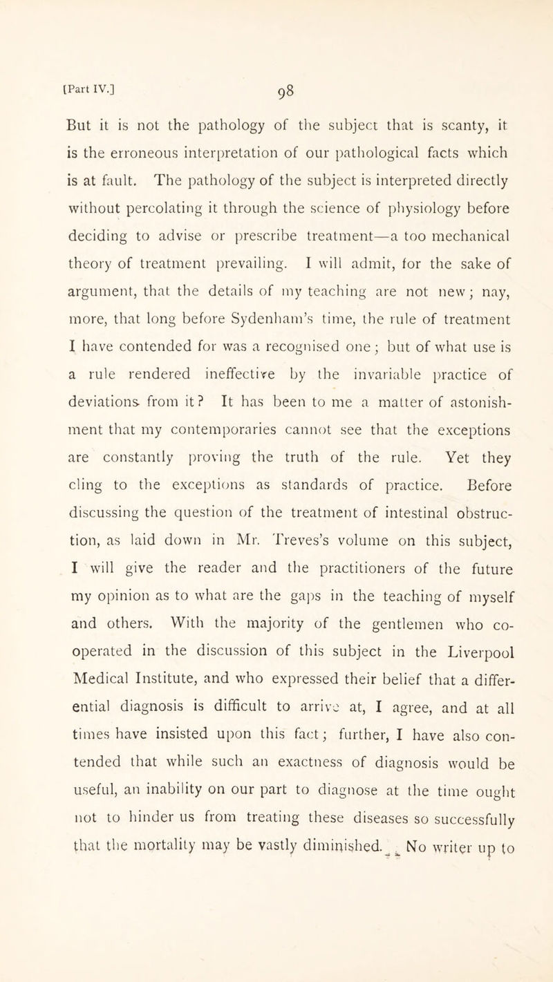 But it is not the pathology of the subject that is scanty, it is the erroneous interpretation of our pathological facts which is at fault. The pathology of the subject is interpreted directly without percolating it through the science of physiology before deciding to advise or prescribe treatment—a too mechanical theory of treatment prevailing. I will admit, for the sake of argument, that the details of my teaching are not new; nay, more, that long before Sydenham’s time, the rule of treatment I have contended for was a recognised one; but of what use is a rule rendered ineffective by the invariable practice of deviations- from it? It has been to me a matter of astonish¬ ment that my contemporaries cannot see that the exceptions are constantly proving the truth of the rule. Yet they cling to the exceptions as standards of practice. Before discussing the question of the treatment of intestinal obstruc¬ tion, as laid down in Mr. Treves’s volume on this subject, I will give the reader and the practitioners of the future my opinion as to what are the gaps in the teaching of myself and others. With the majority of the gentlemen who co¬ operated in the discussion of this subject in the Liverpool Medical Institute, and who expressed their belief that a differ¬ ential diagnosis is difficult to arrive at, I agree, and at all times have insisted upon this fact; further, I have also con¬ tended that while such an exactness of diagnosis would be useful, an inability on our part to diagnose at the time ought not to hinder us from treating these diseases so successfully that the mortality may be vastly diminished._ t No writer up to