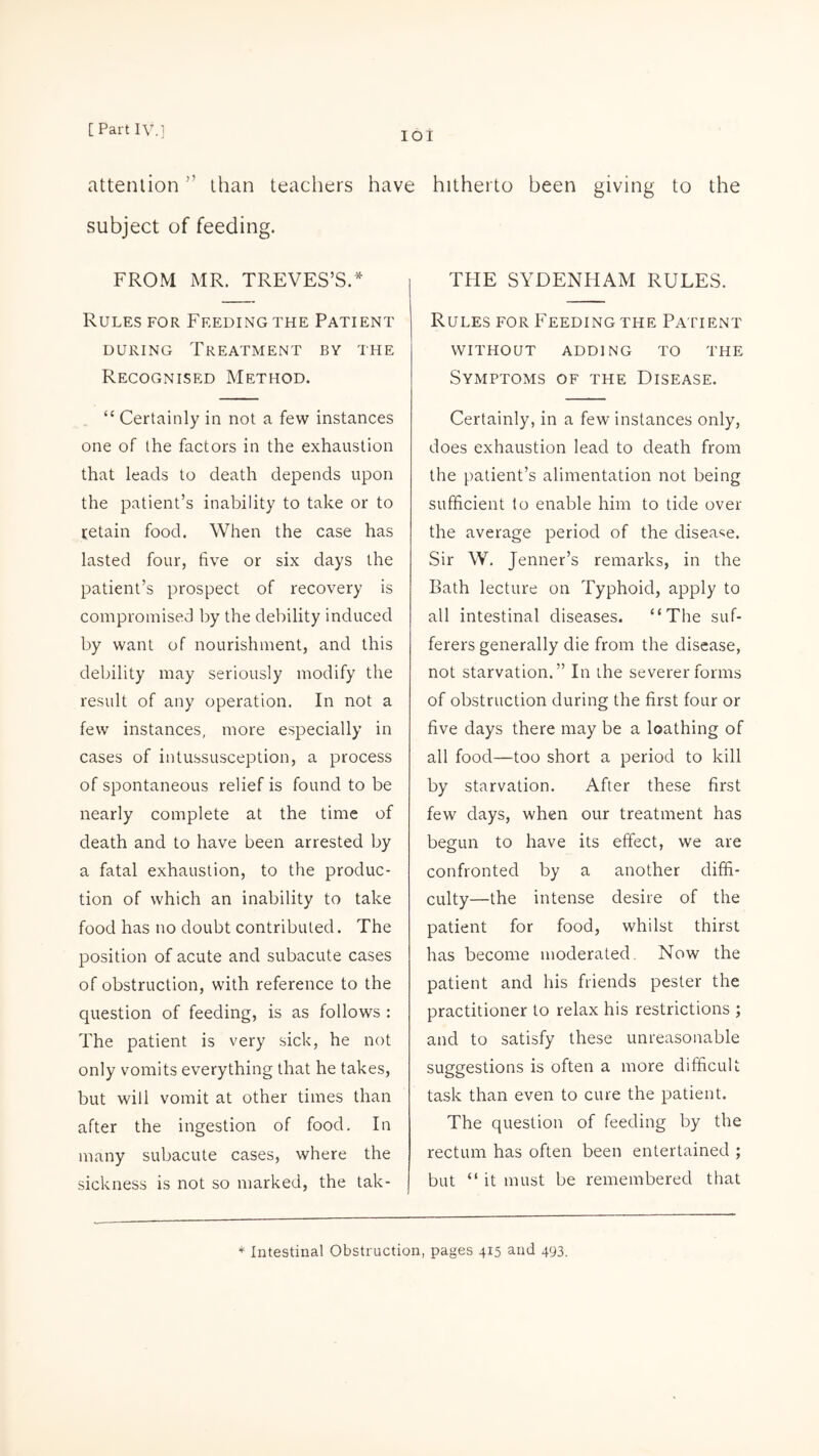 IOI attention,! than teachers have hitherto been giving to the subject of feeding. FROM MR. TREVES’S.* Rules for Feeding the Patient during Treatment by the Recognised Method. “ Certainly in not a few instances one of the factors in the exhaustion that leads to death depends upon the patient’s inability to take or to retain food. When the case has lasted four, five or six days the patient’s prospect of recovery is compromised by the debility induced by want of nourishment, and this debility may seriously modify the result of any operation. In not a few instances, more especially in cases of intussusception, a process of spontaneous relief is found to be nearly complete at the time of death and to have been arrested by a fatal exhaustion, to the produc¬ tion of which an inability to take food has no doubt contributed. The position of acute and subacute cases of obstruction, with reference to the question of feeding, is as follows : The patient is very sick, he not only vomits everything that he takes, but will vomit at other times than after the ingestion of food. In many subacute cases, where the sickness is not so marked, the tak- THE SYDENHAM RULES. Rules for Feeding the Patient WITHOUT ADDING TO THE Symptoms of the Disease. Certainly, in a few instances only, does exhaustion lead to death from the patient’s alimentation not being sufficient to enable him to tide over the average period of the disease. Sir W. Jenner’s remarks, in the Bath lecture on Typhoid, apply to all intestinal diseases. “The suf¬ ferers generally die from the disease, not starvation.” In the severer forms of obstruction during the first four or five days there may be a loathing of all food—too short a period to kill by starvation. After these first few days, when our treatment has begun to have its effect, we are confronted by a another diffi¬ culty—the intense desire of the patient for food, whilst thirst has become moderated. Now the patient and his friends pester the practitioner to relax his restrictions ; and to satisfy these unreasonable suggestions is often a more difficult task than even to cure the patient. The question of feeding by the rectum has often been entertained ; but “ it must be remembered that * Intestinal Obstruction, pages 415 and 493.