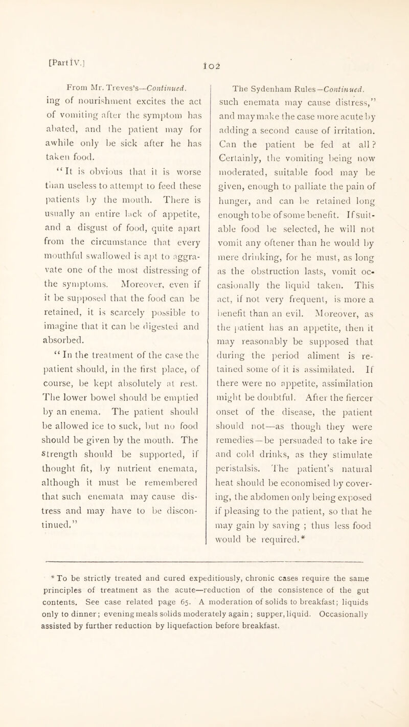 102 From Mr. Treves’s—Continued. ing of nourishment excites the act of vomiting after the symptom has abated, and the patient may for awhile only be sick after he has taken food. “It is obvious that it is worse than useless to attempt to feed these patients by the mouth. There is usually an entire lack of appetite, and a disgust of food, quite apart from the circumstance that every mouthful swallowed is apt to aggra¬ vate one of the most distressing of the symptoms. Moreover, even if it be supposed that the food can be retained, it is scarcely possible to imagine that it can be digested and absorbed. “ In the treatment of the case the patient should, in the first place, of course, be kept absolutely at rest. The lower bowel should be emptied by an enema. The patient should be allowed ice to suck, but no food should be given by the mouth. The strength should be supported, if thought fit, by nutrient enemata, although it must be remembered that such enemata may cause dis¬ tress and may have to be discon¬ tinued.” The Sydenham Rules— Continued. such enemata may cause distress,” and may make the case more acute by adding a second cause of irritation. Can the patient be fed at all ? Certainly, the vomiting being now moderated, suitable food may be given, enough to palliate the pain of hunger, and can be retained long enough tobe of some benefit. Ifsuil- able food be selected, he will not vomit any oftener than he would by mere drinking, for he must, as long as the obstruction lasts, vomit oc¬ casionally the liquid taken. This act, if not very frequent, is more a benefit than an evil. Moreover, as the patient has an appetite, then it may reasonably be supposed that during the period aliment is re¬ tained some of it is assimilated. If there were no appetite, assimilation might be doubtful. After the fiercer onset of the disease, the patient should not—as though they were remedies—be persuaded to take ire and cold drinks, as they stimulate peristalsis. The patient’s natural heat should be economised by cover¬ ing, the abdomen only being exposed if pleasing to the patient, so that he may gain by saving ; thus less food would be required.* *To be strictly treated and cured expeditiously, chronic cases require the same principles of treatment as the acute—reduction of the consistence of the gut contents. See case related page 65. A moderation of solids to breakfast; liquids only to dinner; evening meals solids moderately again ; supper, liquid. Occasionally assisted by further reduction by liquefaction before breakfast.