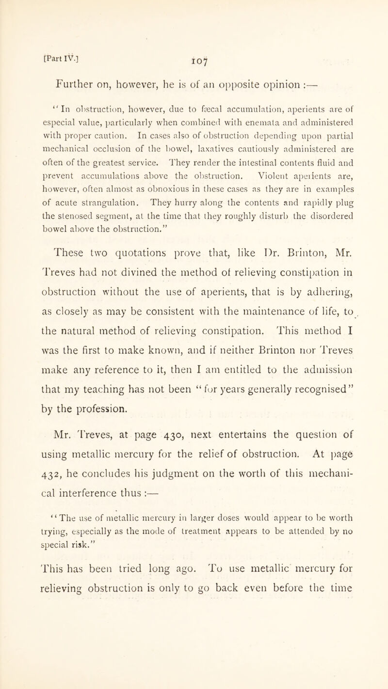 Further on, however, he is of an opposite opinion :— “In obstruction, however, due to faecal accumulation, aperients are of especial value, particularly when combined with enemata and administered with proper caution. In cases also of obstruction depending upon partial mechanical occlusion of the bowel, laxatives cautiously administered are often of the greatest service. They render the intestinal contents fluid and prevent accumulations above the obstruction. Violent apeiients are, however, often almost as obnoxious in these cases as they are in examples of acute strangulation. They hurry along the contents and rapidly plug the stenosed segment, at the time that they roughly disturb the disordered bowel above the obstruction.” These two quotations prove that, like I)r. Brinton, Mr. Treves had not divined the method of relieving constipation in obstruction without the use of aperients, that is by adhering, as closely as may be consistent with the maintenance of life, to the natural method of relieving constipation. This method I was the first to make known, and if neither Brinton nor Treves make any reference to it, then I am entitled to the admission that my teaching has not been “ for years generally recognised” by the profession. Mr. Treves, at page 430, next entertains the question of using metallic mercury for the relief of obstruction. At page 432, he concludes his judgment on the worth of this mechani¬ cal interference thus :— “The use of metallic mercury in larger doses would appear to be worth trying, especially as the mode of treatment appears to be attended by no special risk.” This has been tried long ago. To use metallic mercury for relieving obstruction is only to go back even before the time