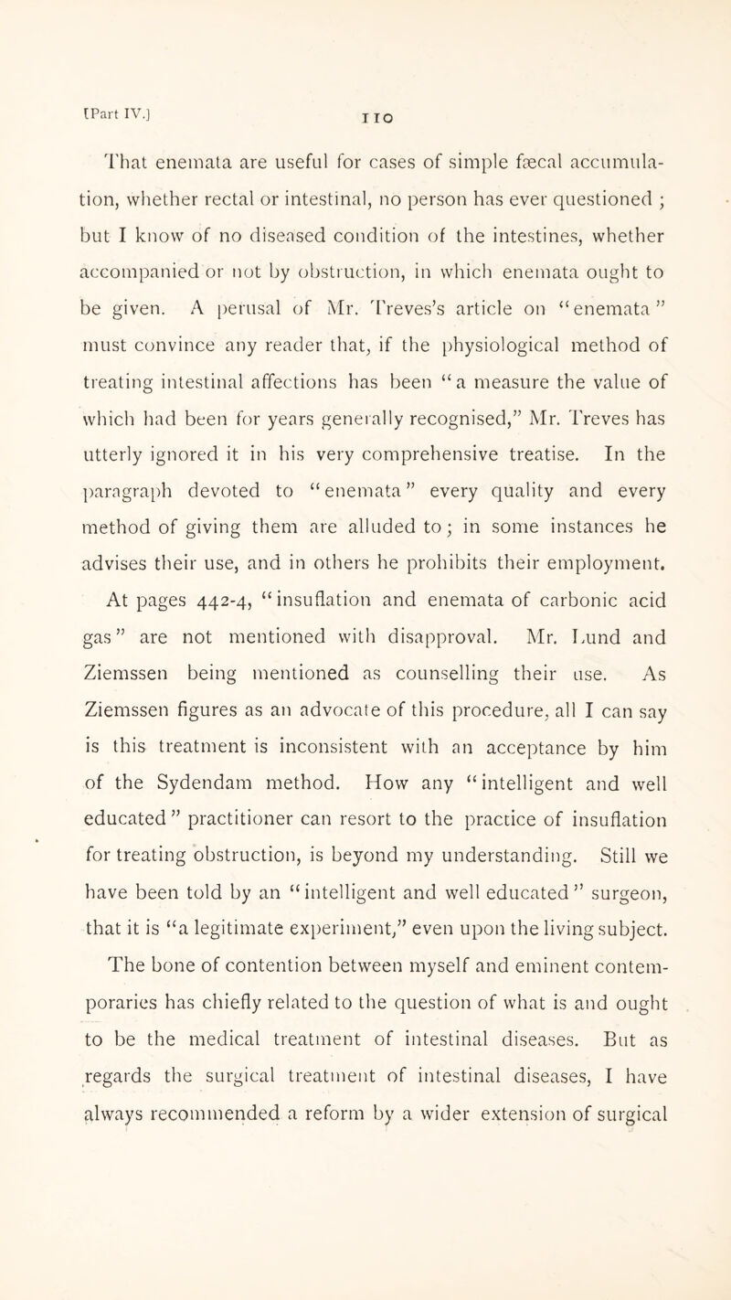 That enemata are useful for cases of simple fecal accumula¬ tion, whether rectal or intestinal, no person has ever questioned ; but I know of no diseased condition of the intestines, whether accompanied or not by obstruction, in which enemata ought to be given. A perusal of Mr. Treves’s article on “enemata” must convince any reader that, if the physiological method of treating intestinal affections has been “a measure the value of which had been for years generally recognised,” Mr. Treves has utterly ignored it in his very comprehensive treatise. In the paragraph devoted to “enemata” every quality and every method of giving them are alluded to; in some instances he advises their use, and in others he prohibits their employment. At pages 442-4, “insuflation and enemata of carbonic acid gas” are not mentioned with disapproval. Mr. Lund and Ziemssen being mentioned as counselling their use. As Ziemssen figures as an advocate of this procedure, all I can say is this treatment is inconsistent with an acceptance by him of the Sydendam method. How any “ intelligent and well educated” practitioner can resort to the practice of insuflation for treating obstruction, is beyond my understanding. Still we have been told by an “intelligent and well educated” surgeon, that it is “a legitimate experiment,” even upon the living subject. The bone of contention between myself and eminent contem¬ poraries has chiefly related to the question of what is and ought to be the medical treatment of intestinal diseases. But as regards the surgical treatment of intestinal diseases, I have always recommended a reform by a wider extension of surgical