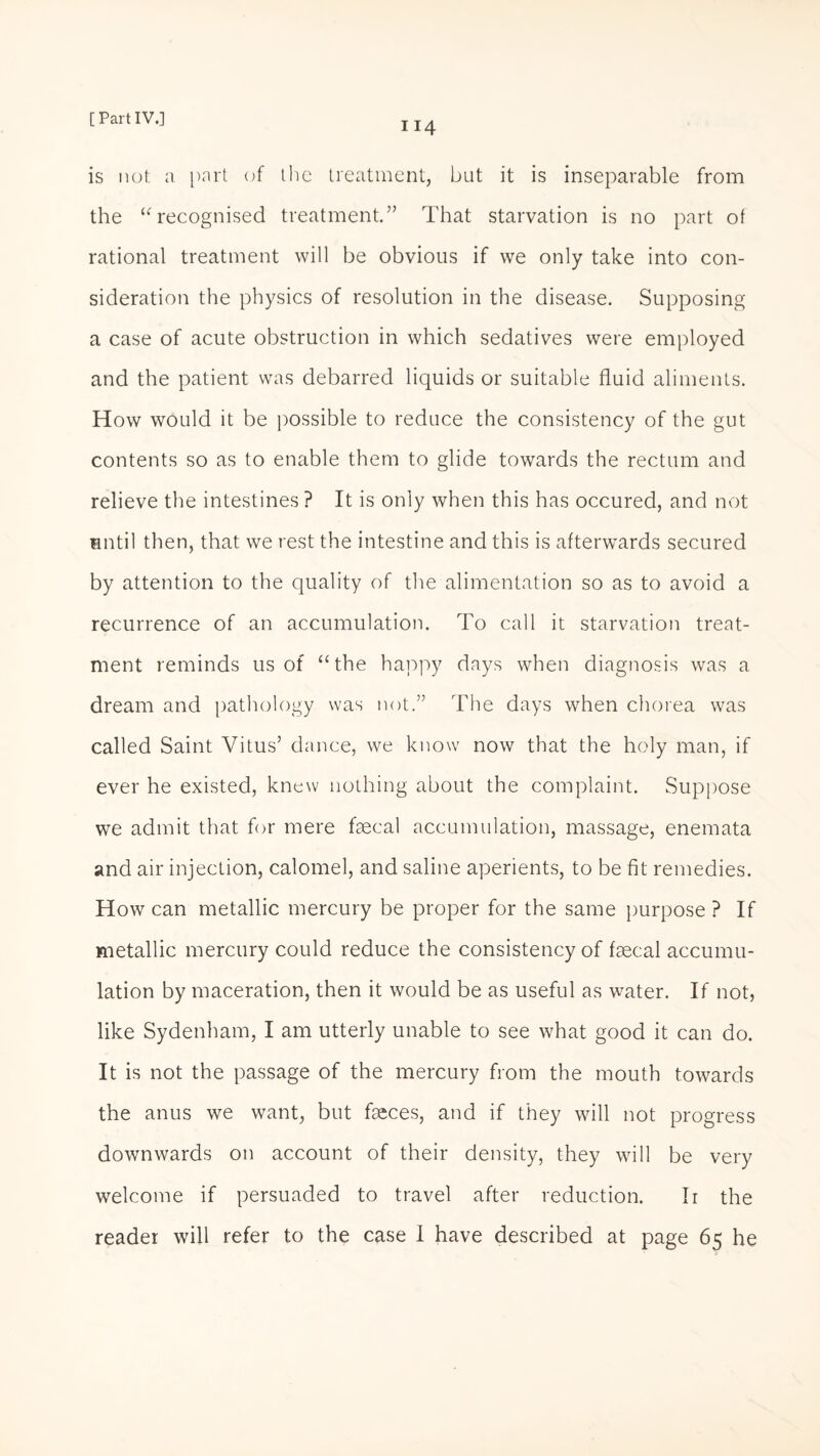 114 is not a part of the treatment, but it is inseparable from the “recognised treatment.” That starvation is no part of rational treatment will be obvious if we only take into con¬ sideration the physics of resolution in the disease. Supposing a case of acute obstruction in which sedatives were employed and the patient was debarred liquids or suitable fluid aliments. How would it be possible to reduce the consistency of the gut contents so as to enable them to glide towards the rectum and relieve the intestines ? It is only when this has occured, and not until then, that we rest the intestine and this is afterwards secured by attention to the quality of the alimentation so as to avoid a recurrence of an accumulation. To call it starvation treat¬ ment reminds us of “the happy days when diagnosis was a dream and pathology was not.” The days when chorea was called Saint Vitus’ dance, we know now that the holy man, if ever he existed, knew nothing about the complaint. Suppose we admit that for mere faecal accumulation, massage, enemata and air injection, calomel, and saline aperients, to be fit remedies. How can metallic mercury be proper for the same purpose ? If metallic mercury could reduce the consistency of faecal accumu¬ lation by maceration, then it would be as useful as water. If not, like Sydenham, I am utterly unable to see what good it can do. It is not the passage of the mercury from the mouth towards the anus we want, but faeces, and if they will not progress downwards on account of their density, they will be very welcome if persuaded to travel after reduction. Ir the