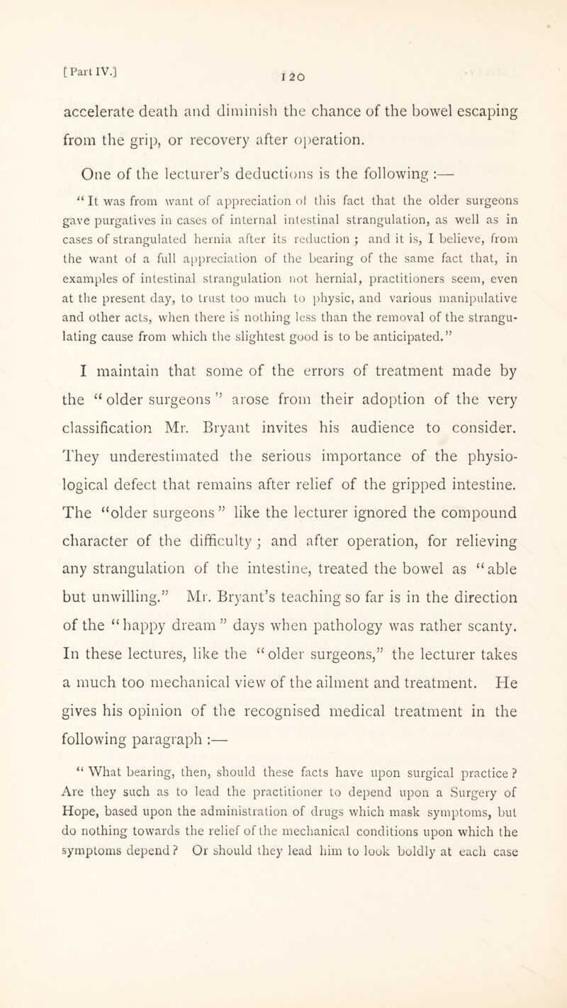 I 20 accelerate death and diminish the chance of the bowel escaping from the grip, or recovery after operation. One of the lecturer’s deductions is the following :— “ It was from want of appreciation ot this fact that the older surgeons gave purgatives in cases of internal intestinal strangulation, as well as in cases of strangulated hernia after its reduction ; and it is, I believe, from the want of a full appreciation of the bearing of the same fact that, in examples of intestinal strangulation not hernial, practitioners seem, even at the present day, to trust too much to physic, and various manipulative and other acts, when there is nothing less than the removal of the strangu¬ lating cause from which the slightest good is to be anticipated.” I maintain that some of the errors of treatment made by the “ older surgeons ” arose from their adoption of the very classification Mr. Bryant invites his audience to consider. They underestimated the serious importance of the physio¬ logical defect that remains after relief of the gripped intestine. The “older surgeons” like the lecturer ignored the compound character of the difficulty ; and after operation, for relieving any strangulation of the intestine, treated the bowel as “able but unwilling.” Mr. Bryant’s teaching so far is in the direction of the “happy dream” days when pathology was rather scanty. In these lectures, like the “older surgeons,” the lecturer takes a much too mechanical view of the ailment and treatment. He gives his opinion of the recognised medical treatment in the following paragraph :— “ What bearing, then, should these facts have upon surgical practice ? Are they such as to lead the practitioner to depend upon a Surgery of Hope, based upon the administration of drugs which mask symptoms, but do nothing towards the relief of the mechanical conditions upon which the symptoms depend? Or should they lead him to look boldly at each case