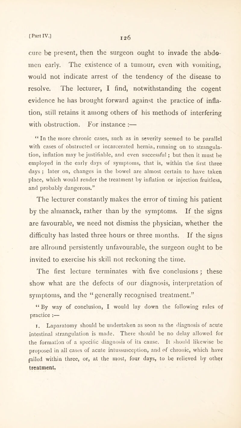 cure be present, then the surgeon ought to invade the abdo¬ men early. The existence of a tumour, even with vomiting, would not indicate arrest of the tendency of the disease to resolve. The lecturer, I find, notwithstanding the cogent evidence he has brought forward against the practice of infla¬ tion, still retains it among others of his methods of interfering with obstruction. For instance :— “ In the more chronic cases, such as in severity seemed to be parallel with cases of obstructed or incarcerated hernia, running on to strangula¬ tion, inflation may be justifiable, and even successful ; but then it must be employed in the early days of symptoms, that is, within the first three days ; later on, changes in the bowel are almost certain to have taken place, which would render the treatment by inflation or injection fruitless, and probably dangerous.” The lecturer constantly makes the error of timing his patient by the almanack, rather than by the symptoms. If the signs are favourable, we need not dismiss the physician, whether the difficulty has lasted three hours or three months. If the signs are allround persistently unfavourable, the surgeon ought to be invited to exercise his skill not reckoning the time. The first lecture terminates with five conclusions; these show what are the defects of our diagnosis, interpretation of symptoms, and the “generally recognised treatment.” “ By way of conclusion, I would lay down the following rules of practice :— 1. Laparatomy should be undertaken as soon as the diagnosis of acute intestinal strangulation is made. There should be no delay allowed for the formation of a specific diagnosis of its cause. It should likewise be proposed in all cases of acute intussusception, and of chronic, which have failed within three, or, at the most, four days, to be relieved by other treatment.