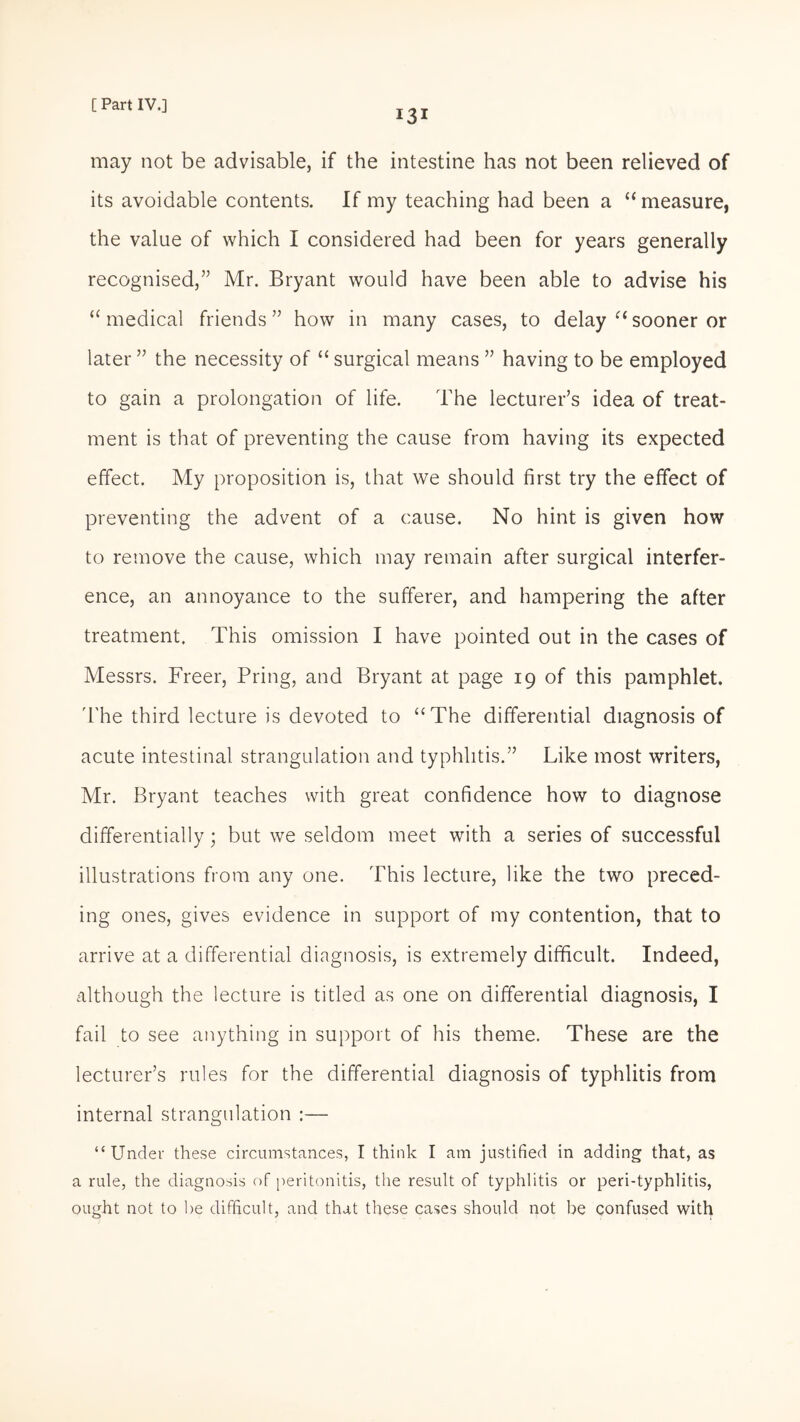 13* may not be advisable, if the intestine has not been relieved of its avoidable contents. If my teaching had been a “measure, the value of which I considered had been for years generally recognised,” Mr. Bryant would have been able to advise his “ medical friends ” how in many cases, to delay “ sooner or later ” the necessity of “ surgical means ” having to be employed to gain a prolongation of life. The lecturer’s idea of treat¬ ment is that of preventing the cause from having its expected effect. My proposition is, that we should first try the effect of preventing the advent of a cause. No hint is given how to remove the cause, which may remain after surgical interfer¬ ence, an annoyance to the sufferer, and hampering the after treatment. This omission I have pointed out in the cases of Messrs. Freer, Pring, and Bryant at page 19 of this pamphlet. The third lecture is devoted to “The differential diagnosis of acute intestinal strangulation and typhlitis.” Like most writers, Mr. Bryant teaches with great confidence how to diagnose differentially; but we seldom meet with a series of successful illustrations from any one. This lecture, like the two preced¬ ing ones, gives evidence in support of my contention, that to arrive at a differential diagnosis, is extremely difficult. Indeed, although the lecture is titled as one on differential diagnosis, I fail to see anything in support of his theme. These are the lecturer’s rules for the differential diagnosis of typhlitis from internal strangulation :— “Under these circumstances, I think I am justified in adding that, as a rule, the diagnosis of peritonitis, the result of typhlitis or peri-typhlitis, ought not to he difficult, and that these cases should not be confused with