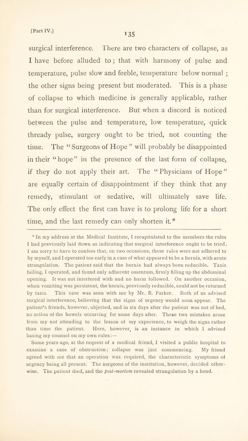 135 surgical interference. There are two characters of collapse, as I have before alluded to; that with harmony of pulse and temperature, pulse slow and feeble, temperature below normal ; the other signs being present but moderated. This is a phase of collapse to which medicine is generally applicable, rather than for surgical interference. But when a discord is noticed between the pulse and temperature, low temperature, quick thready pulse, surgery ought to be tried, not counting the time. The “ Surgeons of Hope ” will probably be disappointed in their “hope” in the presence of the last form of collapse, if they do not apply their art. 'The “Physicians of Hope ” are equally certain of disappointment if they think that any remedy, stimulant or sedative, will ultimately save life. The only effect the first can have is to prolong life for a short time, and the last remedy can only shorten it.* * In my address at the Medical Institute, I recapitulated to the members the rules I had previously laid down as indicating that surgical interference ought to be tried. I am sorry to have to confess that, on two occasions, these rules were not adhered to by myself, and I operated too early in a case of what appeared to be a hernia, with acute strangulation. The patient said that the hernia had always been reducible. Taxis failing, I operated, and found only adherent omentum, firmly filling up the abdominal opening. It was not interfered with and no harm followed. On another occasion, when vomiting was persistent, the hernia, previously reducible, could not be returned by taxis This case was seen with me by Mr. R. Parker. Both of us advised surgical interference, believing that the signs of urgency would soon appear. The patient’s friends, however, objected, and in six days after the patient was out of bed, no action of the bowels occurring for some days after. These two mistakes arose from my not attending to the lesson of my experience, to weigh the signs rather than time the patient. Here, however, is an instance in which I advised basing my counsel on my own rules: — Some years ago, at the request of a medical friend, I visited a public hospital to examine a case of obstruction; collapse was just commencing. My friend agreed with me that an operation was required, the characteristic symptoms of urgency being all present. The surgeons of the institution, however, decided other¬ wise. The patient died, and the post-mortem revealed strangulation by a band.