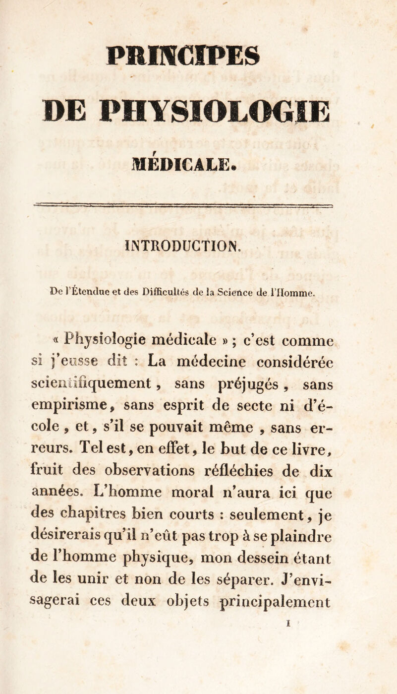 DE PHYSIOLOGIE MÉDICALE. INTRODUCTION. D« l’Étendue et des Difficultés de la Science de l’Homme, « Physiologie médicale » ; c’est comme si j’eusse dit : La médecine considérée scientifiquement, sans préjugés, sans empirisme ÿ sans esprit de secte ni d’é- cole , et, s’il se pouvait même , sans er- reurs. Tel est, en effet, le but de ce livre, fruit des observations réfléchies de dix années. L’homme moral n’aura ici que des chapitres bien courts : seulement, je désirerais qu’il n’eût pas trop à se plaindre de l’homme physique, mon dessein étant de les unir et non de les séparer. J’envi- sagerai ces deux objets principalement