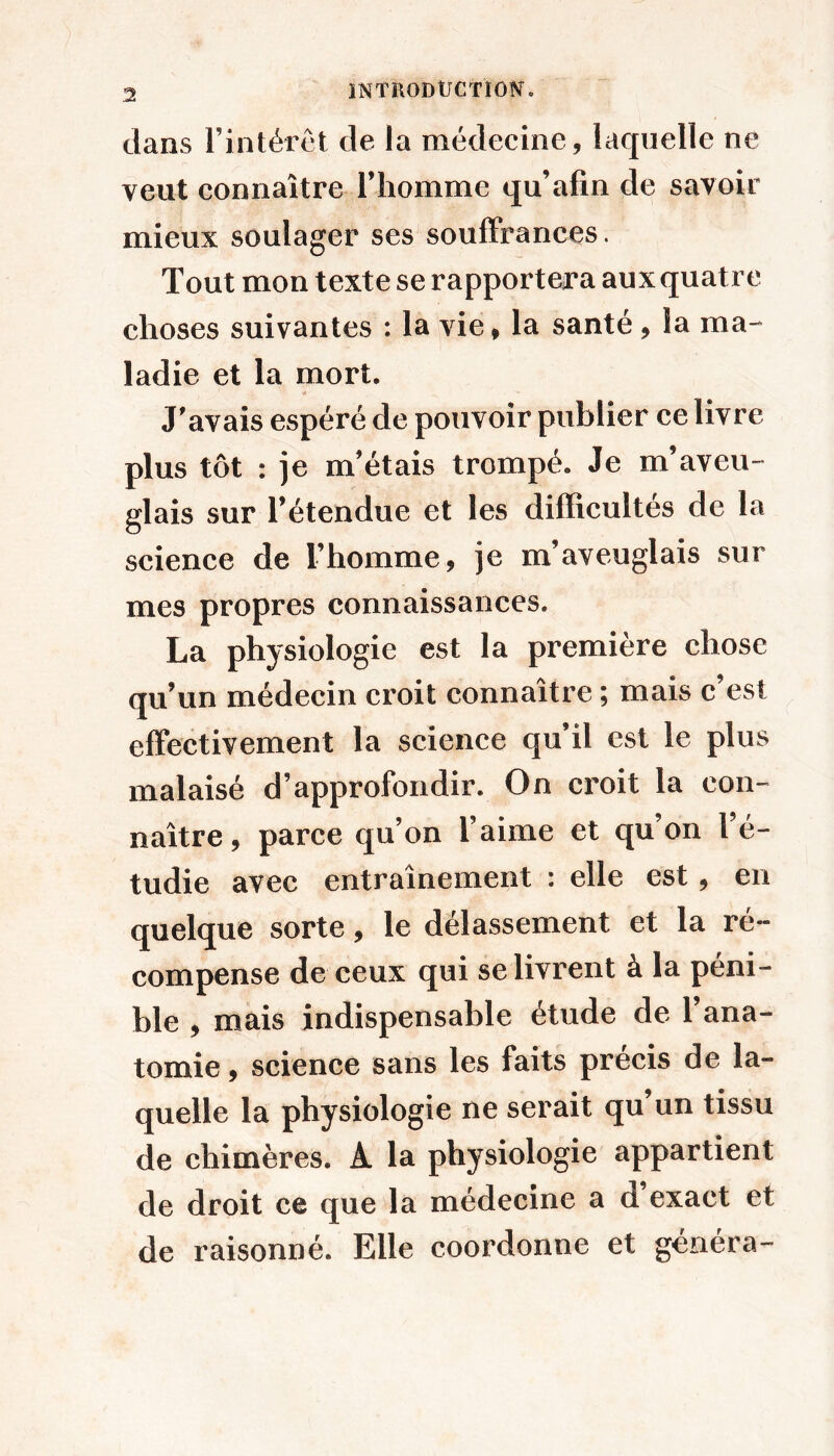 3 dans rintérêt de la médecine, laquelle ne veut connaître l’homme qu’afîn de savoir mieux soulager ses souffrances. Tout mon texte se rapportera aux quatre choses suivantes : la vie, la santé, la ma-* ladie et la mort. J'avais espéré de pouvoir publier ce livre plus tôt : je m’étais trompé. Je m’aveu- glais sur l’étendue et les difficultés de la science de l’homme, je m’aveuglais sur mes propres connaissances. La physiologie est la première chose qu’un médecin croit connaître ; mais c’est effectivement la science qu’il est le plus malaisé d’approfondir. On croit la con- naître, parce qu’on l’aime et qu’on l’é- tudie avec entraînement : elle est, en quelque sorte, le délassement et la ré- compense de ceux qui se livrent à la péni- ble , mais indispensable étude de l’ana- tomie , science sans les faits précis de la- quelle la physiologie ne serait qu’un tissu de chimères. A la physiologie appartient de droit ce que la médecine a d exact et de raisonné. Elle coordonne et généra-