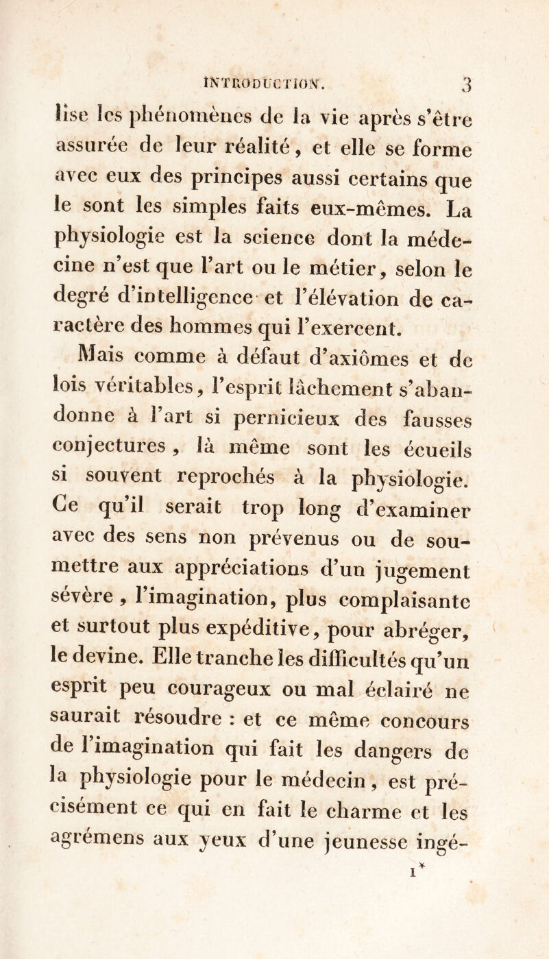 lise les phénomènes de la vie après s’ètre assurée de leur réalité, et elle se forme avec eux des principes aussi certains que le sont les simples faits eux-mêmes. La physiologie est la science dont la méde- cine n’est que l’art ou le métier, selon le degré d’intelligence et l’élévation de ca- ractère des hommes qui l’exercent. Mais comme à défaut d’axiômes et de lois véritables, l’esprit lâchement s’aban- donne à 1 art si pernicieux des fausses conjectures, là même sont les écueils si souvent reproches a la physiologie. Ce qu il serait trop long d’examiner avec des sens non prévenus ou de sou- mettre aux appréciations d’un jugement sévère, l’imagination, plus complaisante et surtout plus expéditive, pour abréger, le devine. Elle tranche les difficultés qu’un esprit peu courageux ou mal éclairé ne saurait résoudre : et ce même concours de 1 imagination qui fait les dangers de la physiologie pour le médecin, est pré- cisément ce qui en fait le charme et les agrémens aux yeux d’une jeunesse ingé-