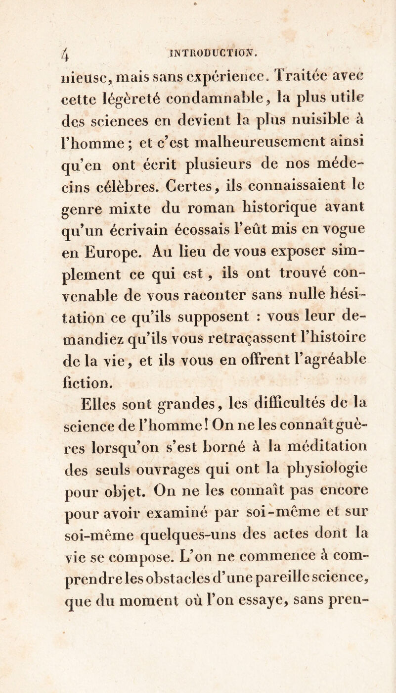 I « ^ INTRODUCTION. iiieuse, mais sans expérience. Traitée avec cette légèreté condamnable, la plus utile des sciences en devient la plus nuisible à l’homme ; et c’est malheureusement ainsi qu’en ont écrit plusieurs de nos méde- cins célèbres. Certes, ils connaissaient le genre mixte du roman historique avant qu’un écrivain écossais l’eût mis en vogue en Europe. Au lieu de vous exposer sim- plement ce qui est , ils ont trouvé con- venable de vous raconter sans nulle hési- tation ce qu’ils supposent : vous leur de- mandiez qu’ils vous retraçassent l’histoire de la vie, et ils vous en offrent l’agréable fiction. Elles sont grandes, les difficultés de la science de l’homme ! On ne les connaît guè- res lorsqu’on s’est borné à la méditation des seuls ouvrages qui ont la physiologie pour objet. On ne les connaît pas encore pour avoir examiné par soi-même et sur soi-même quelques-uns des actes dont la vie se compose. L’on ne commence à com- prendre les obstacles d’une pareille science, que du moment où l’on essaye, sans pren-