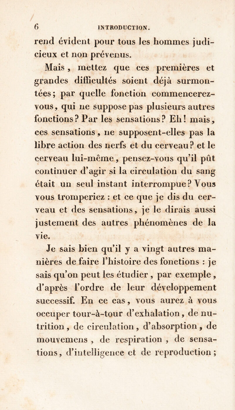 rend évident pour tous les hommes judi- cieux et non prévenus. Mais , mettez que ces premières et grandes difficultés soient déjà surmon- tées; par quelle fonction commencerez- vous, qui ne suppose pas plusieurs autres fonctions? Par les sensations? Eh! mais, ces sensations, ne supposent-elles pas la libre action des nerfs et du cerveau? et le cerveau lui-même, pensez-vous qu’il pût continuer d’agir si la circulation du sang était un seul instant interrompue? Vous vous tromperiez : et ce que je dis du cer- veau et des sensations, je le dirais aussi justement des autres phénomènes de la vie. Je sais bien qu’il y a vingt autres ma- nières de faire l’histoire des fonctions : je sais qu’on peut les étudier, par exemple, d’après l’ordre de leur développement successif. En ce cas, vous aurez à vous occuper tour-à-tour d’exhalation, de nu- trition , de circulation, d’absorption, de mouvemens , de respiration , de sensa- tions, d’intelligence et de reproduction;