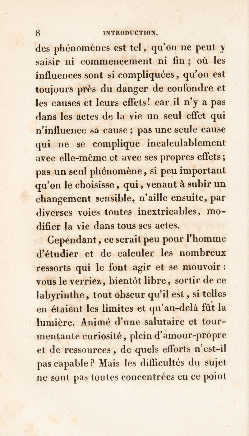 des phénomènes est tel, qu’on ne peut y saisir ni commencement ni fin ; où les influences sont si compliquées, qu’on est toujours près du danger de confondre et les causes et leurs effets! car il n’y a pas dans les actes de la vie un seul effet qui n’influence sa cause ; pas une seule cause qui ne se complique incalculablement avec elle-même et avec ses propres effets ; pas un seul phénomène, si peu important qu’on le choisisse, qui, venant à subir un changement sensible, n’aille ensuite, par diverses voies toutes inextricables, mo- difier la vie dans tous ses actes. Cependant, ce serait peu pour l’homme d’étudier et de calculer les nombreux ressorts qui le font agir et se mouvoir : vous le verriez, bientôt libre, sortir de ce labyrinthe, tout obscur qu’il est, si telles en étaient les limites et qu’au-delà fût la lumière. Animé d’une salutaire et tour- mentante curiosité, plein d’amour-propre et de ressources, de quels efforts n’est-il pas capable? Mais les difficultés du sujet ne sont pas toutes concentrées en ce point