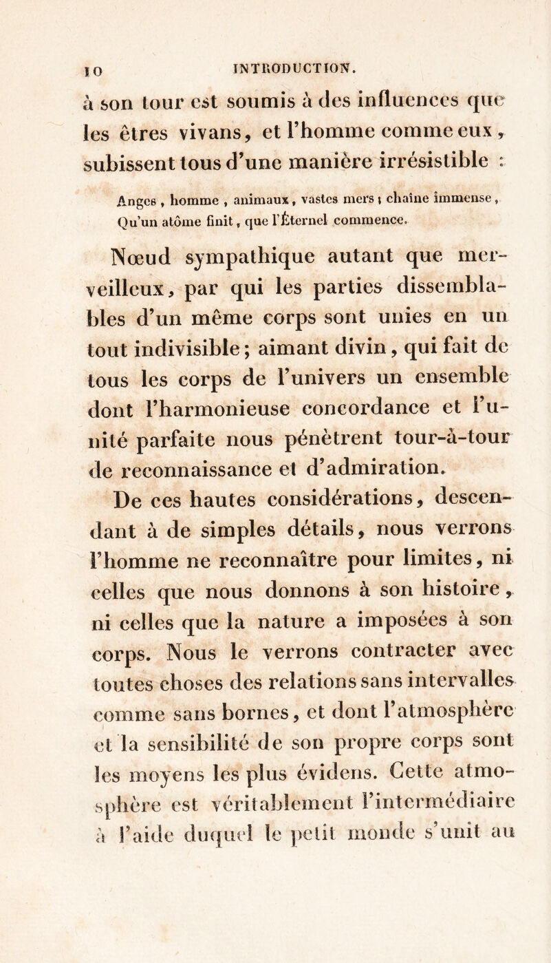à son tour est soumis à des influences que les êtres vivans, et l’homme comme eux , subissent tous d’une manière irrésistible : Anges , homme , animaux, vastes mers \ chaîne immense, Qu’un atome finit ^ que l’Éternel commence. Nœud sympathique autant que mer- veilleux, par qui les parties dissembla- bles d’un même corps sont unies en un tout indivisible; aimant divin, qui fait de tous les corps de l’univers un ensemble dont l’harmonieuse concordance et l’u- nité parfaite nous pénètrent tour-à-tour de reconnaissance et d’admiration. De ces hautes considérations, descen- dant à de simples détails, nous verrons Fhomme ne reconnaître pour limites, ni celles que nous donnons à son histoire, ni celles que la nature a imposées à son corps. Nous le verrons contracter avec toutes choses des relations sans intervalles comme sans bornes, et dont l’atmosphère I cl la sensibilité de son propre corps sont les moyens lés plus évidens. Cette atmo- sphère est véritablement Fintermédiaire a Faide duquel le petit monde s unit au