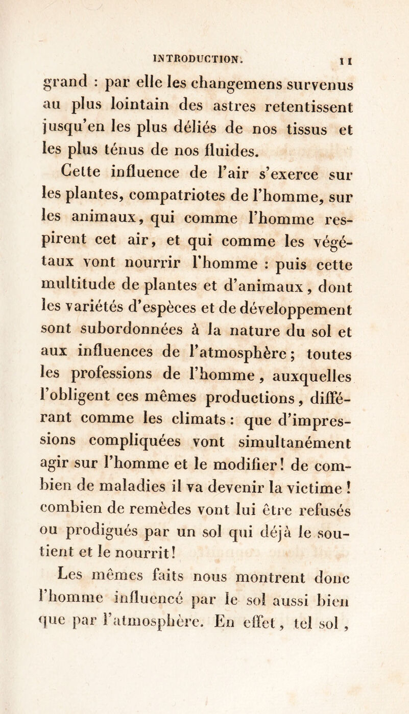 grand : par elle les changemens survenus au plus lointain des astres retentissent jusqu en les plus déliés de nos tissus et les plus ténus de nos fluides. Cette influence de l’air s’exerce sur les plantes, compatriotes de l’homme, sur les animaux, qui comme l’homme res- pirent cet air, et qui comme les végé- taux vont nourrir Thomme : puis cette multitude de plantes et d’animaux, dont les variétés d’espèces et de développement sont subordonnées à la nature du sol et aux influences de l’atmosphère; toutes les professions de l’homme, auxquelles l’obligent ces mêmes productions, diffé- rant comme les climats : que d’impres- sions compliquées vont simultanément agir sur 1 homme et le modifier! de com- bien de maladies il va devenir la victime ! combien de remèdes vont lui être refusés ou prodigués par un sol qui déjà le sou- tient et le nourrit! Les mêmes faits nous montrent donc riiomme influencé par le sol aussi bien que par Fatmosphère. En effet, tel sol ,