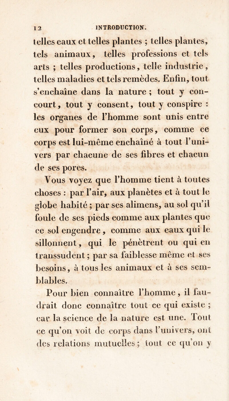 telles eaux et telles plantes ; telles plantes, tels animaux, telles professions et tels arts ; telles productions, telle industrie, telles maladies et tels remèdes. Enfin, tout s’enchaîne dans la nature ; tout y con- court , tout y consent, tout y conspire : les organes de l’homme sont unis entre eux pour former son corps, comme ce corps est lui-même enchaîné à tout l’uni- vers par chacune de ses fibres et chacun de ses pores. Vous voyez que l’homme tient à toutes choses : par l’air, aux planètes et à tout le globe habité ; par ses alimens, au sol qu’il foule de ses pieds comme aux plantes que ce sol engendre, comme aux eaux qui le sillonnent, qui le pénètrent ou qui en transsudent ; par sa faiblesse même et ses besoins, à tous les animaux et à ses sem- blables. Pour bien connaître l’homme, il fau- drait donc connaître tout ce qui existe ; car la science de la nature est une. Tout ce qu’on voit de corps dans l’univers, ont des relations mutuelles ; tout ce qu’on y