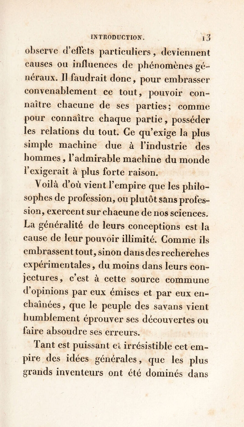 observe d’elTets particuliers, deviennent causes ou influences de phénomènes gé-* néraux. Il faudrait donc, pour embrasser convenablement ce tout, pouvoir con- naître chacune de ses parties; comme pour connaître chaque partie, posséder les relations du tout. Ce qu’exige la plus simple machine due à l’industrie des hommes, l’admirable machine du monde l’exigerait à plus forte raison. Voilà d’où vient l’empire que les philo- sophes de profession, ou plutôt sans profes- sion, exercent sur chacune de nos sciences. La généralité de leurs conceptions est la cause de leur pouvoir illimité. Comme ils embrassent tout, sinon dans des recherches expérimentales, du moins dans leurs con- jectures, c’est à cette source commune d’opinions par eux émises et par eux en- chaînées, que le peuple des savans vient humblement éprouver ses découvertes ou faire absoudre ses erreurs. Tant est puissant el irrésistible cet em- pire des idées générales, que les plus grands inventeurs ont été dominés dans