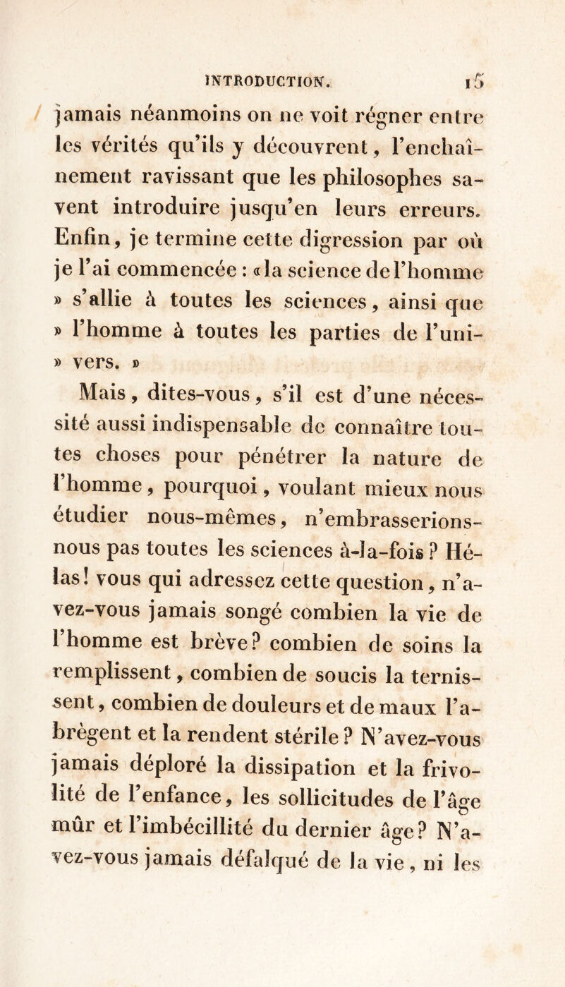 jamais néanmoins on ne voit régner entre les vérités qu’ils y découvrent, l’encliaî- nement ravissant que les philosophes sa- vent introduire jusqu’en leurs erreurs. Enfin, je termine cette digression par où je l’ai commencée : «la science de l’homme » s’allie à toutes les sciences, ainsi que y> l’homme à toutes les parties de l’uni- » vers. » Mais, dites-vous, s’il est d’une néces- site aussi indispensable de connaître tou- tes choses pour pénétrer la nature de I homme, pourquoi, voulant mieux nous etudier nous-mêmes, n’embrasserions- nous pas toutes les sciences à-la-fois ? Hé- las! vous qui adressez cette question, n’a- vez-vous jamais songé eombien la vie de l’homme est brève? combien de soins la remplissent, combien de soucis la ternis- sent , combien de douleurs et de maux l’a- bregent et la rendent stérile ? N’avez-vous jamais déploré la dissipation et la frivo- lité de l’enfance, les sollicitudes de l’âge mûr et l’imbécillité du dernier âge? IN’a- vez-vous jamais défalqué de la vie , ni les