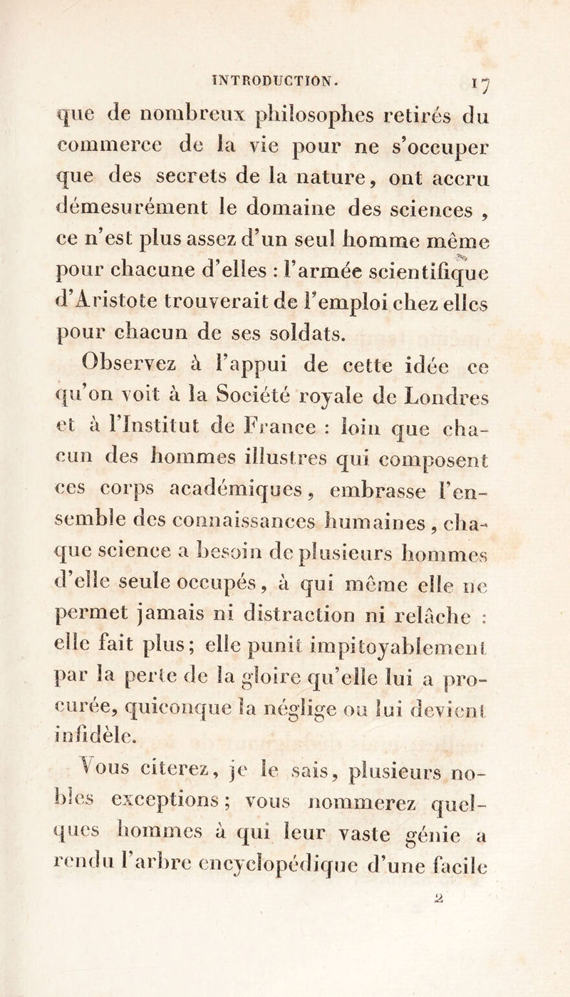 que de nombreux philosophes retirés du commerce de la vie pour ne s’occuper que des secrets de la nature, ont accru démesurément le domaine des sciences , ce n’est plus assez d’un seul homme même pour chacune d’elles : l’armée scientifique d’Aristote trouverait de l’emploi chez elles pour chacun de ses soldats. Observez à l’appui de cette idée ce qu on voit à la Société royale de Londres et à l’Institut de France : loin que cha- cun des hommes illustres qui composent ces corps académiques, embrasse l’en- semble des connaissances humaines , cha- que science a besoin de plusieurs hommes d’elle seule occupés 5 à qui meme elle ne permet jamais ni distraction ni relâche : elle fait plus; elle punit impitoyablement par la perte de la gloire qu’elle lui a pro- curée, quieonc[ue la néglige ou lui devient infidèle. Vous citerez, je le sais, plusieurs no- bles exceptions ; vous nommerez quel- ques hommes à qui leur vaste génie a rendu 1 arbre encyclopédique d’une facile