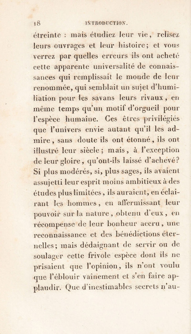 î8 ÏNTRODÎJCTÎON. étreinte : mais étudiez leur vie, relisez leurs ouvrages et leur histoire; et vous verrez par quelles erreurs ils ont acheté cette apparente universalité de connais- sances qui remplissait le monde de leur renommée^ qui semblait un sujet d’humi- liation pour les savans leurs rivaux 5 en même temps qu’un motif d’orgueil pour l’espèce humaine. Ces êtres privilégiés que Funivers envie autant qu’il les ad- mire , sans doute ils ont étonné, ils ont illustré leur siècle; mais^ à l’exception de leur gloire 9 qu’ont-üs laissé d’achevé? Si plus modérés^ si, plus sages, ils avaient assujetti leur esprit moins ambitieux à des études plus limitées, ils auraient, en éclai- rant les hommes, en alïermissant leur pouvoir sur la nature, ohteiiu d’eux, en récompense de leur bonheur accru, une reconnaissance et des bénédictions éter- nelles; mais dédaignant de servir ou de soulager cette frivole espèce dont iis ne prisaient que Fopinion, ils n’ont voulu que l’éblouir vainement et s’en faire ap- plaudir. Que d’inestimables secrets n’au-