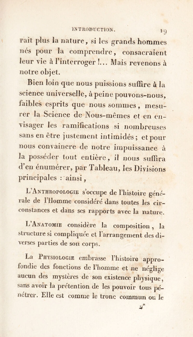 î9 fait plus la nature, si les grands hommes nés pour la comprendre, consacraient leur vie à Tinterroger !... Mais revenons à notre objet. Bien loin que nous puissions suffire à la science universelle, à peine pouvons-nous, faibles esprits que nous sommes, mesu- rer la Science de Nous-mêmes et en en- visager les ramifications si nombreuses sans en être justement intimidés; et pour nous convaincre de notre impuissance à la posséder tout entière, il nous suffira d’en énumérer, par Tableau, les Divisions principales .- ainsi, L’Anthropologie s’occupe de l’iiistoire géné- rale de l’Homme considéré dans toutes les cir- constances et dans ses rapports avec la nature. L’Anatomie considère la composition, la structure si compliquée et 1 arrangement des di- verses parties de son corps. La Physiologie embrasse l’iiistoire appro- fondie des fonctions de l’homme et ne néglige aucun des mystères de son existence physique, sans avoir la prétention de les pouvoir tous pé- nétrer. Elle est comme le tronc commun ou le