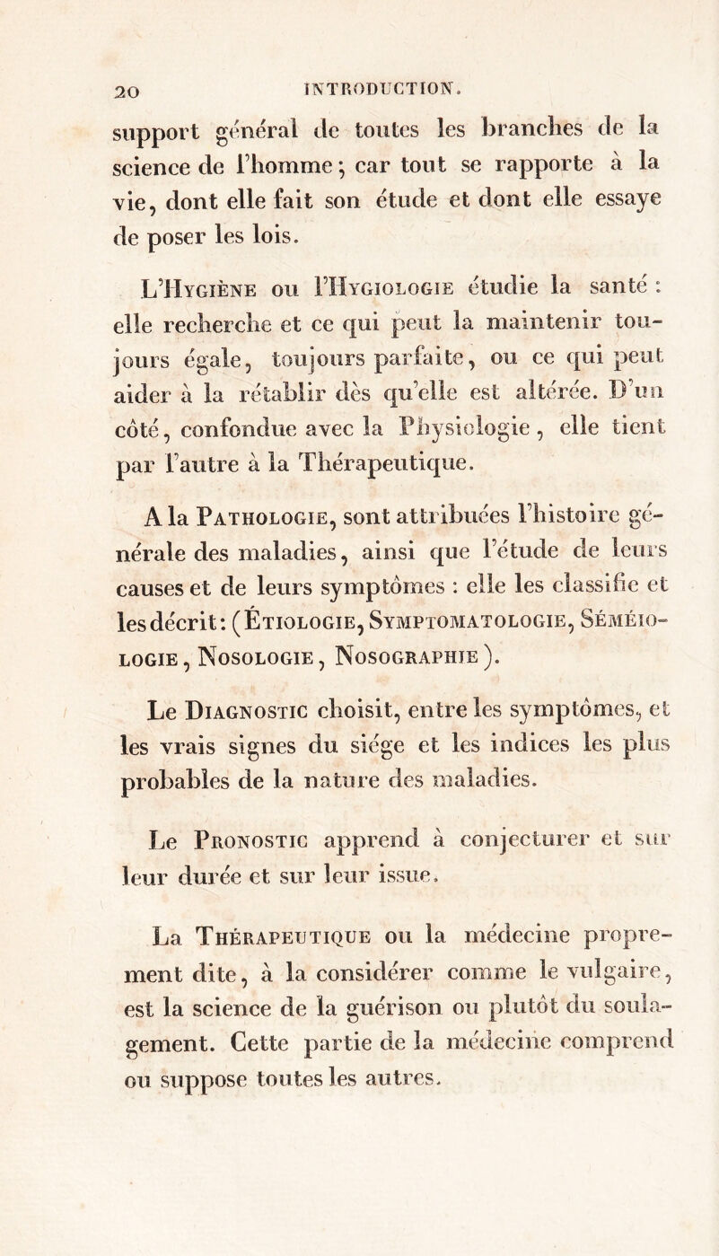 support general de toutes les branches de la science de l’homme^ car tout se rapporte à la vie, dont elle fait son étude et dont elle essaye de poser les lois. L’Hygiène ou FHygiologie étudie la santé : elle recherche et ce qui peut la maintenir tou- jours égale, toujours parfaite, ou ce qui peut aider à la rétablir dès qu’elle est altérée. D’un coté, confondue avec la Physiologie, elle tient par l’autre à la Thérapeutique. A la Pathologie, sont attribuées l’histoire gé- nérale des maladies, ainsi que l’étude de leurs causes et de leurs symptômes : elle les classifie et les décrit: (Étiologie, Symptomatologie, Séméio- logie , Nosologie , Nosographie ). Le Diagnostic choisit, entre les symptômes, et les vrais signes du siège et les indices les plus probables de la nature des maladies. Le Pronostic apprend à conjecturer et sur leur durée et sur leur issue. La Thérapeutique ou la médecine propre- ment dite, à la considérer comme le vulgaire, est la science de la guérison ou plutôt du soula- gement. Cette partie de la médecine comprend ou suppose toutes les autres.