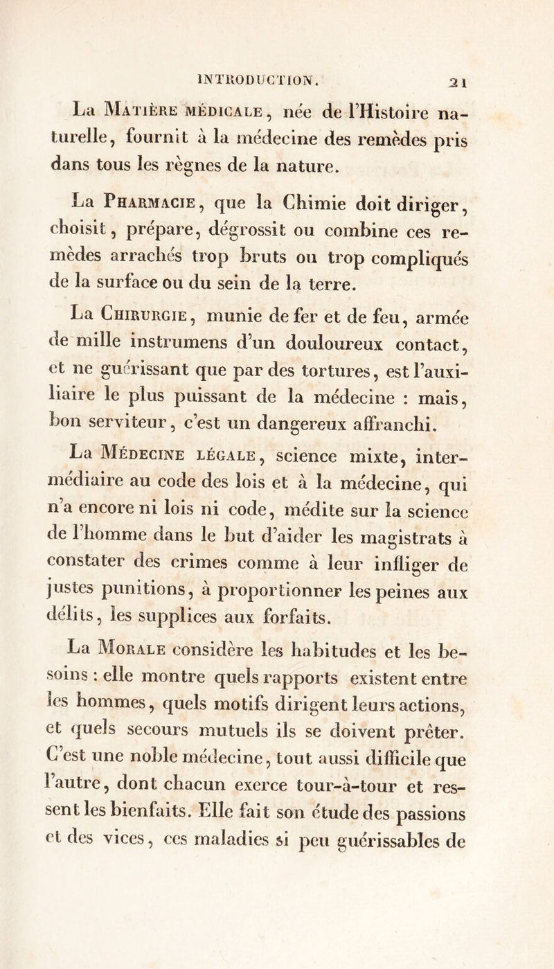 La Matière médicale , nëe de l’Histoire na- turelle, fournit à la mëdecine des remèdes pris dans tous les règnes de la nature. La Pharmacie, que la Chimie doit diriger, choisit, préparé, dégrossit ou combine ces re- mèdes arrachés trop bruts ou trop compliqués de la surface ou du sein de la terre. La Chirurgie, munie de fer et de feu, armée de mille instrumens d’un douloureux contact, et ne guérissant que par des tortures, est l’auxi- liaire le plus puissant de la médecine : mais, bon serviteur, c’est un dangereux affranchi. La Médecine légale, science mixte, inter- médiaire au code des lois et à la médecine, qui n a encore ni lois ni code, médite sur la science de 1 homme dans le but d’aider les magistrats à constater des crimes comme à leur infliger de justes punitions, à proportionner les peines aux délits, les supplices aux forfaits. La Morale considère le.s habitudes et les be- soins : elle montre quels rapports existent entre les hommes, quels motifs dirigent leurs actions, et quels secours mutuels ils se doivent prêter. C’est une noble médecine, tout aussi difficile que l’autre, dont chacun exerce tour-à-tour et res- sent les bienfaits. Elle fait son étude des passions et des vices, ces maladies si peu guérissables de