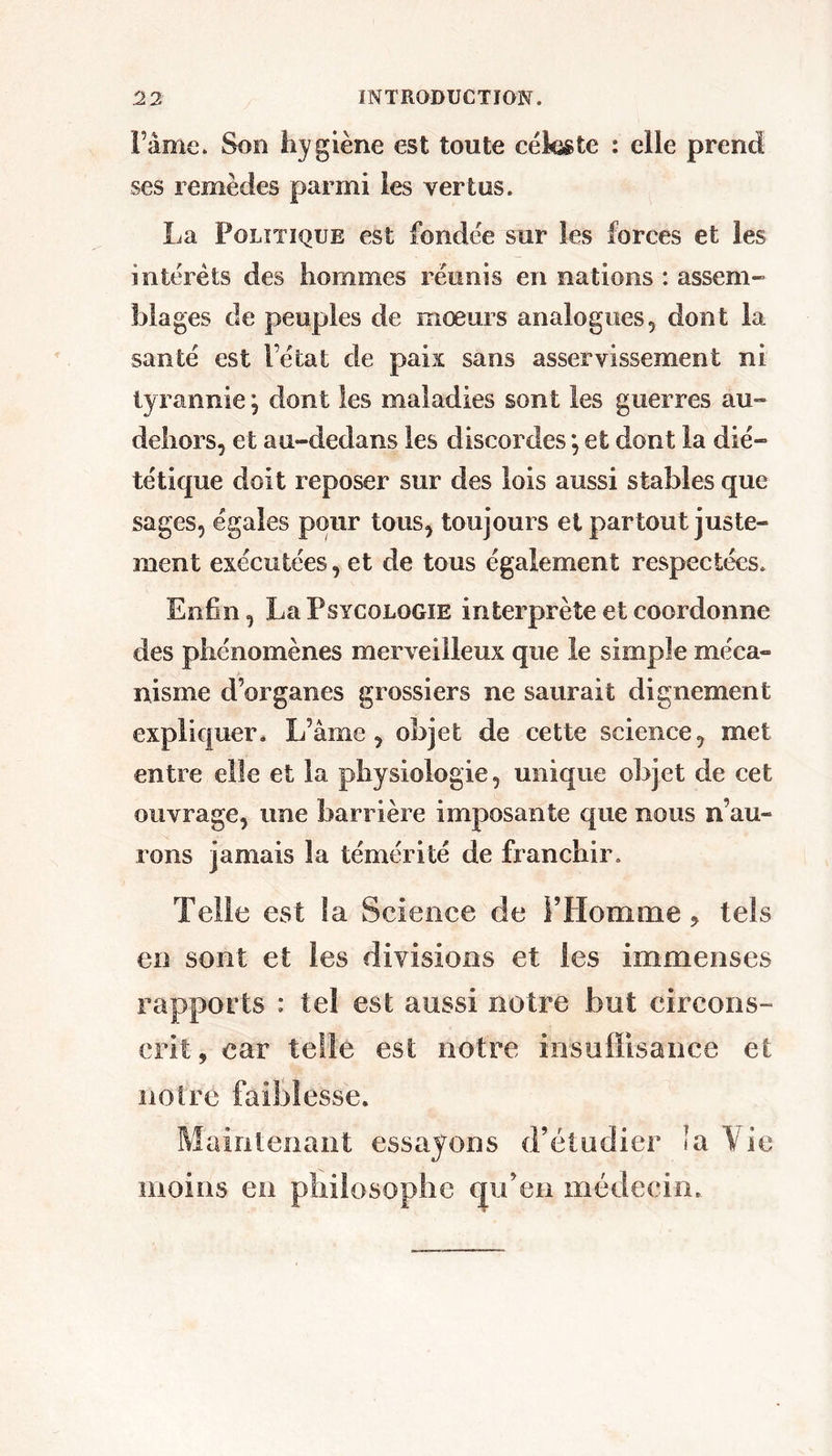 i’âmc. Son liygiène est toute cékgte : elle prend ses remèdes parmi les vertus. La Politique est fonde'e sur les forces et les intérêts des hommes réunis en nations : assem- blages de peuples de mœurs analogues, dont la santé est l’état de pais sans asservissement ni tyrannie \ dont les maladies sont les guerres au- dehors, et au-dedans les discordes *, et dont la dié- tétique doit reposer sur des lois aussi stables que sages, égales pour tous, toujours et partout juste- ment exécutées, et de tous également respectées. Enfin, La Psycologïe interprète et coordonne des phénomènes merveilleux que le simple méca- nisme d’organes grossiers ne saurait dignement expliquer* L’âme, objet de cette science, met entre elle et la physiologie, unique objet de cet ouvrage, une barrière imposante que nous n’au- rons jamais la témérité de franchir. Telle est la Science de PHomme, tels en sont et les divisions et les immenses rapports : tel est aussi notre but circons- crit, car telle est notre insuffisance et notre faiblesse. Maintenant essayons d’étudier la Vie moins en philosophe (ju’en médecin.