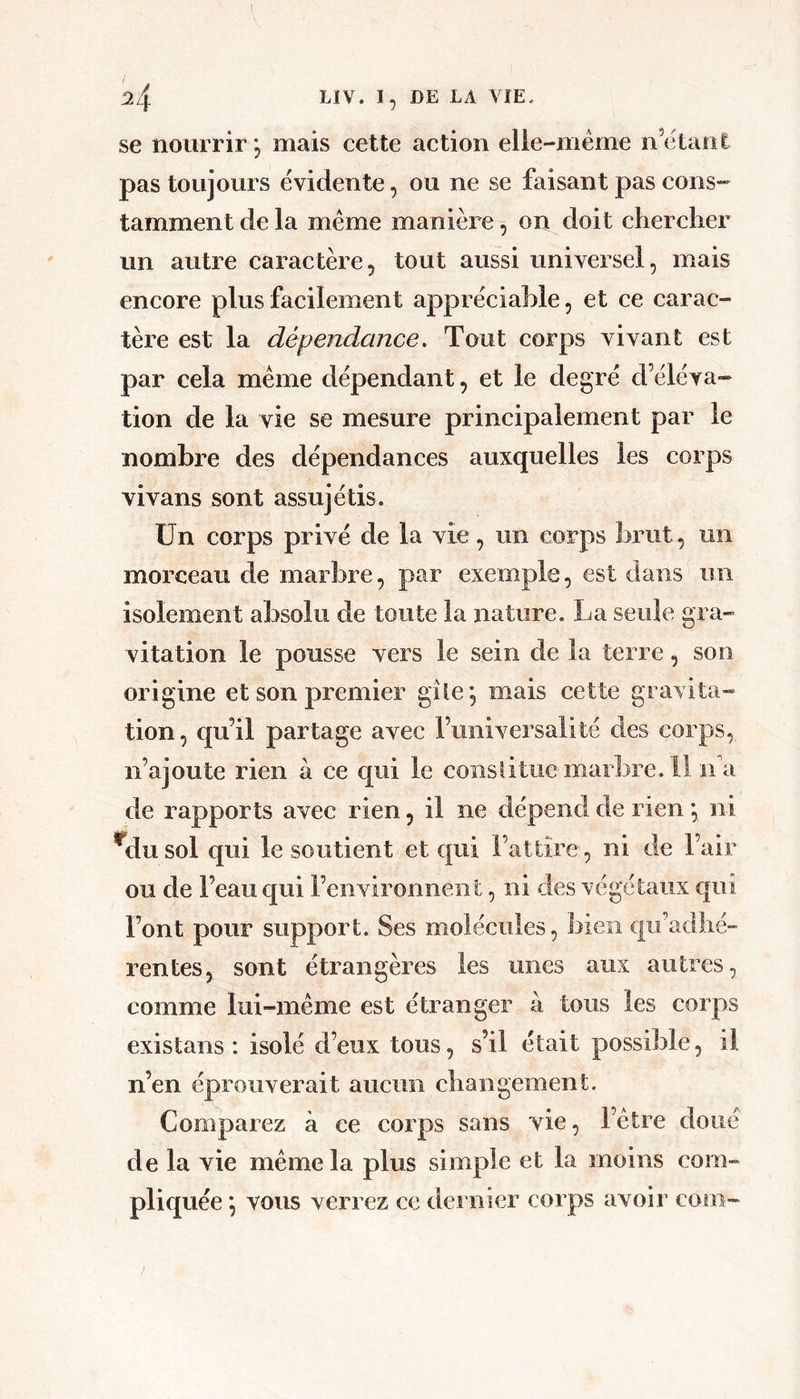 se nourrir 5 mais cette action elle-même n’ëtaiil pas toujours évidente, ou ne se faisant pas cons- tamment de la même manière, on doit chercher un autre caractère, tout aussi universel, mais encore plus facilement appréciable, et ce carac- tère est la dépendance. Tout corps vivant est par cela même dépendant, et le degré d’éléva- tion de la vie se mesure principalement par le nombre des dépendances auxquelles les corps vivans sont assujétis. Un corps privé de la vie, un corps brut, un morceau de marbre, par exemple, est dans un isolement absolu de toute la nature. La seule gra- vitation le pousse vers le sein de la terre, son origine et son premier gîle, mais cette gravita- tion, qu’il partage avec l’universalité des corps, n’ajoute rien à ce qui le constitue marbre. Il ndi de rapports avec rien, il ne dépend de rien •, ni ^dusol qui le soutient et qui l’attire, ni de l’air ou de l’eau qui l’environnent, ni des végétaux qui Font pour support. Ses molécules, bien €|ifadhé~ l’entes, sont étrangères les unes aux autres, comme lui-même est étranger à tous les corps existons : isolé d’eux tous, s’il était possible, il n’en éprouverait aucun changement. Comparez à ce corps sans vie, l’être doué de la vie même la plus simple et la moins com- pliquée •, vous verrez ce dernier corps avoir com-