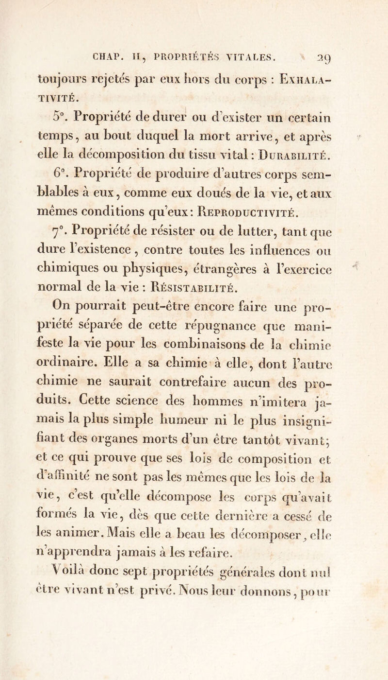 toujours rejetës par eux hors du corps : Exhala- TIVITÉ. 5®. Propriété de durer ou d’exister un certain temps, au bout duquel la mort arrive, et après elle la décomposition du tissu vital : Durabilité. 6\ Propriété de produire d’autres corps sem- blables à eux 5 comme eux doués de la vie, et aux memes conditions qu’eux: Reproductivité. 7°. Propriété de résister ou de lutter, tant que dure l’existenee, contre toutes les influences ou chimiques ou physiques, étrangères à l’exercice normal de la vie : Résistabilité. On pourrait peut-être encore faire une pro- priété séparée de cette répugnance que mani- feste la vie pour les combinaisons de la chimie ordinaire. Elle a sa chimie à elle, dont l’autre chimie ne saurait contrefaire aucun des pro- duits. Cette science des hommes n’imitera ja- mais la plus simple humeur ni le plus insigni- fiant des organes morts d’un être tantôt vivant; et ce qui prouve que ses lois de composition et d’affinité ne sont pas les mêmes que les lois de la vie, c’est qu’elle décompose les corps qu’avait formés la vie, dès que cette dernière a cessé de les animer. Mais elle a beau les décomposer, elle n’apprendra jamais à les refaire. V oilà donc sept propriétés générales dont nul etre vivant n’est privé. Nous leur donnons, pour
