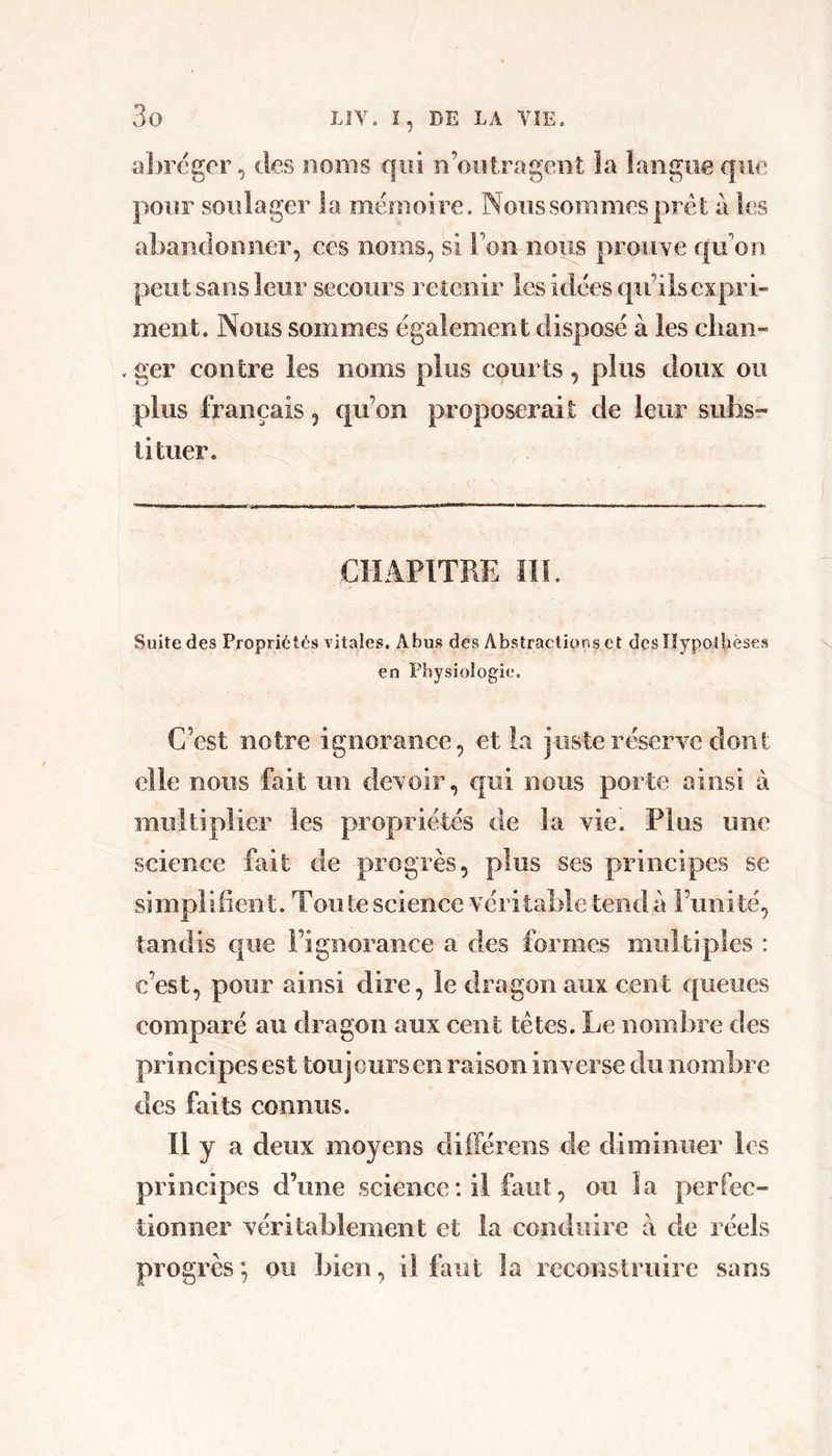 a])reger, des noms qui n’oiitragent la langue que pour soulager la mémoire. Nous sommes prêt à les abandonner, ces noms, si Ton nous proiiye quon peut sans leur secours retenir les idées qu’ils expri- ment. Nous sommes également disposé à les clian- . ger contre les noms plus courts, plus doux ou plus français, qu’on proposerait de leur subsr tituer. CHAPITRE III. Suite des Propriétés vitales. Abus des Abstractions et dcsllypolhèses en Physiologie. C’est notre ignorance, et la juste réserve dont elle nous fait un devoir, qui nous porte ainsi à multiplier les propriétés de la vie. Plus une science fait de progrès, plus ses principes se simplifient. Tou te science véritable tend à l’unité, tandis que l’ignorance a des formes multiples : c’est, pour ainsi dire, le dragon aux cent queues comparé au dragon aux cent têtes. Le nombre des principes est touj ours en raison inverse du nombre des faits connus. Il y a deux moyens différens de diminuer les principes d’une science : il faut, ou la perfec- tionner véritablement et la conduire à de réels progrès *, ou bien, il faut la reconstruire sans