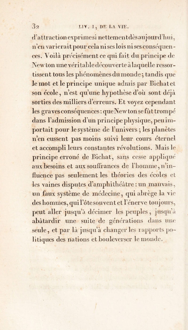 39 d ’a t trac tion exprime si neltemeii tdès aiij oiirdlmi, n'cii varierait pour cela ni ses lois ni ses conseqiien ^ ces. Voilà précisément ce qui fait du principe de jNewton une véritable découverte à laquelle ressor- tissent tous les pliénomènes du monde tandis €|ue le mot et le principe unique admis par Bicliat et son école, n’est qu’une hypothèse d’oii sont déjà sorties des milliers d’erreurs. Et voyez cependant les graves conséquences : queNewtonsefùt trompé dans l’admission d’un principe physique, peu im- portait pour le système de Funivers ^ les planètes n’en eussent pas moins suivi leur cours éternel et accompli leurs constantes révolutions. Mais le principe erroné de Bicliat, sans cesse appliqué aux besoins et aux souffrances de Fhomme, n’in- fluence pas seulement les théories des écoles cl les vaines disputes d’amphithéâtre : un mauvais, un faux système de médecine, qui abrège la vie des hommes, qui l’ôte souvent et l’énerve toujours, peut aller jusqu’à décimer les peuples, jusqu’à abâtardir une suite de générations dans une seule, et par là jusqu’à changer les lapporls po- litiques des nations et bouleverser le monde.