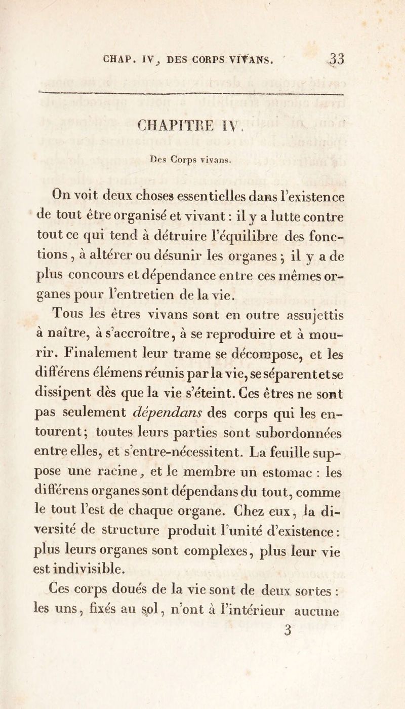 GHAP. IV^ DES CORPS Vit ANS. CHAPITRE IV. Des Corps vivans. On voit deux choses essentielles dans l’existence de tout être organisé et vivant : il y a lutte contre tout ce qui tend à détruire l’équilibre des fonc- tions 5 à altérer ou désunir les organes ; il y a de plus concours et dépendance entre ces memes or- ganes pour l’entretien de la vie. Tous les êtres vivans sont en outre assujettis à naître, à s’accroître, à se reproduire et à mou-» rir. Finalement leur trame se décompose, et les différens élémens réunis par la vie, se séparent et se dissipent dès que la vie s’éteint. Ces êtres ne sont pas seulement dépendans des corps qui les en- tourent ; toutes leurs parties sont subordonnées entre elles, et s’entre-nécessitent, La feuille sup- pose une racine et le membre un estomac : les dilFérens organes sont dépendans du tout, comme le tout l’est de chaque organe. Chez eux, la di- versité de structure produit l’unité d’existence : plus leurs organes sont complexes, plus leur vie est indivisible. Ces corps doués de la vie sont de deux sortes : les uns, fixés au sol, n’ont à l’intérieur aucune