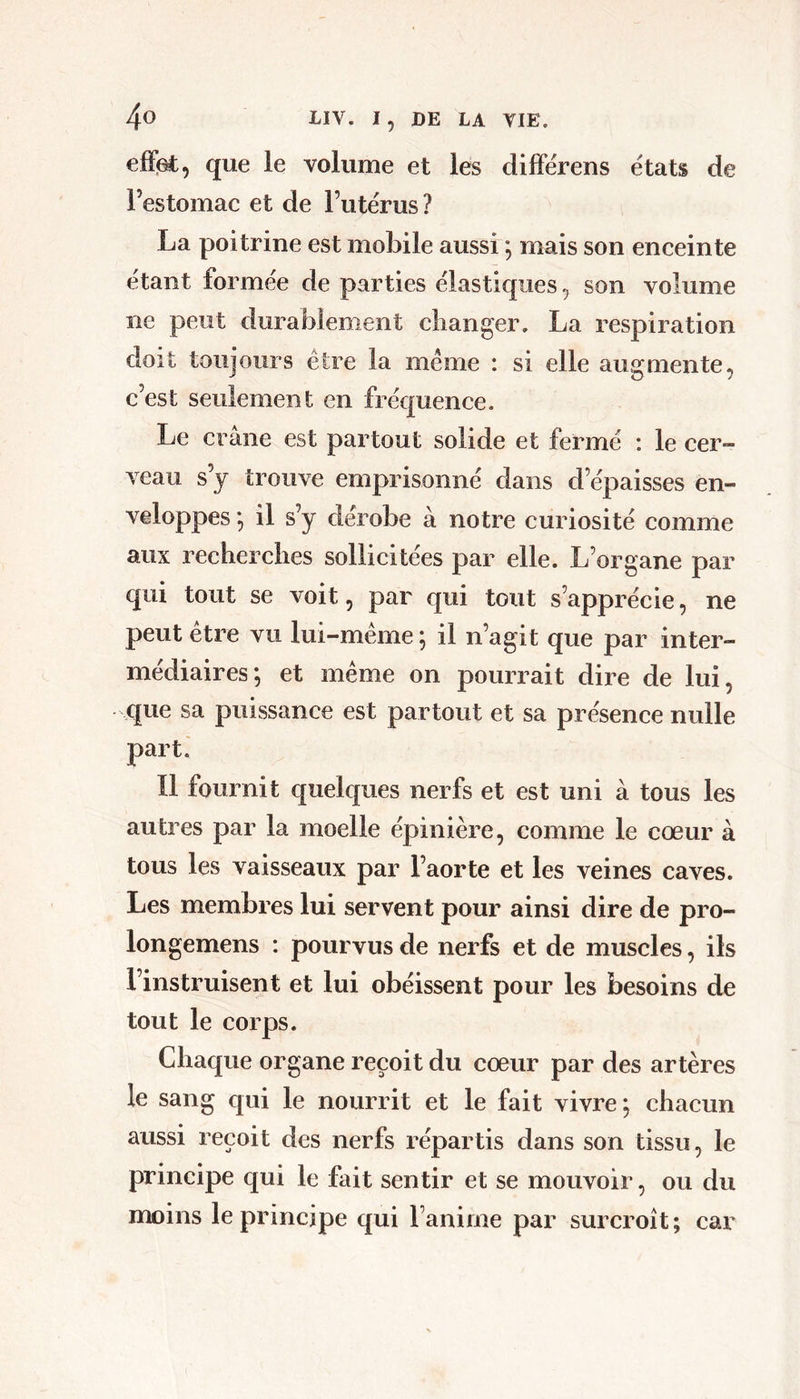 efï^, que le volume et les differens états de Festomac et de Futérus? La poitrine est mobile aussi ; mais son enceinte étant formée de parties élastiques son volume ne peut durablement clianger. La respiration doit toujours être la même : si elle augmente, c’est seulement en fréquence. Le crâne est partout solide et fermé : le cer- veau s’j trouve emprisonné dans d’épaisses en- veloppes ; il s’y dérobe à notre curiosité comme aux recberclies sollicitées par elle. L’organe par qui tout se voit, par qui tout s’apprécie, ne peut être vu lui-même ; il n’agit que par inter- médiaires; et même on pourrait dire de lui, que sa puissance est partout et sa présence nulle part. Il fournit quelques nerfs et est uni à tous les autres par la moelle épinière, comme le cœur à tous les vaisseaux par l’aorte et les veines caves. Les membres lui servent pour ainsi dire de pro- longemens : pourvus de nerfs et de muscles, ils l’instruisent et lui obéissent pour les besoins de tout le corps. Chaque organe reçoit du cœur par des artères le sang qui le nourrit et le fait vivre ; chacun aussi reçoit des nerfs répartis dans son tissu, le principe qui le fait sentir et se mouvoir, ou du moins le principe qui l’anime par surcroît; car