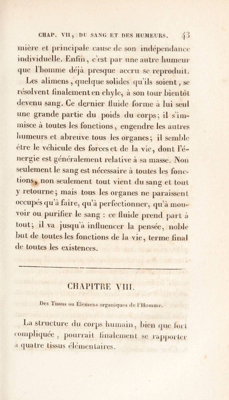 lîlière et priiicipaie cause de son indépeiKlancc individuelle. Enfin, c’est par une autre liiimciir que l’homme déjà presque aceru se reproduit. Les alimens , quelque solides qu’ils soient, se résolvent finalement en chyle, à son tour bientôt devenu sang. Ce dernier fluide forme à lui seul une grande partie du poids du corps; il s’im- misce a toutes les fonctions, engendre les autres humeurs et abreuve tous les organes; il semble être le véhicule des forces et de la vie, dont Fé- nergie est généralement relative à sa masse. ]Non seulement le sang est nécessaire à toutes les fonc- tions, non seulement tout vient du sang et tout y retourne ; mais tous les organes ne paraissent occupes qu a faire, qu’a perfectionner, qu’à mou- voir ou purifier le sang : ce fluide prend paî t à tout; il va jusqu’à influencer la pensée, noble but de toutes les fonctions de la vie, terme final de toutes les existences. CHAPITFÆ VIÏL Des Tissus ou Éiémeus organiques do l’Homme. La structure du corps humain, bien que loi t compliquée , pourrait fiiiaiement se ra[)poi ter a quatre tissus élémentaires.