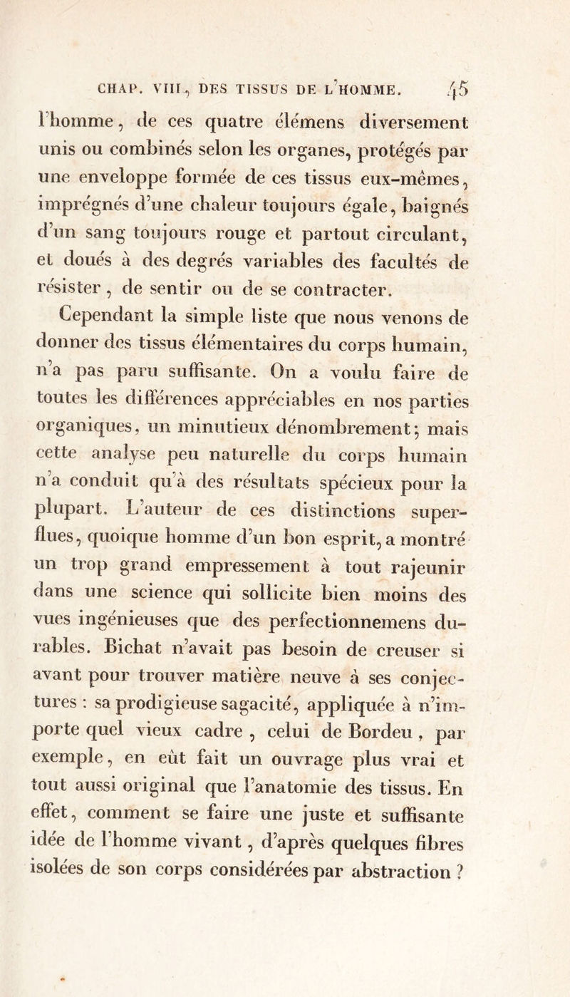 riiomme, de ces quatre elémens diversement unis ou combines selon les organes, protégés par une enveloppe formée de ces tissus eux-mémes, imprégnés d’une chaleur toujours égale, baignés d’un sang toujours rouge et partout circulant, et doués à des degrés variables des facultés de résister, de sentir ou de se contracter. Cependant la simple liste que nous venons de donner des tissus élémentaires du corps humain, n’a pas paru suffisante. On a voulu faire de toutes les différences appréciables en nos parties organiques, un minutieux dénombrement ; mais cette analyse peu naturelle du corps humain n a conduit qu’à des résultats spécieux pour la plupart. L’auteur de ces distinctions super- flues, quoique homme d’un bon esprit, a montré un trop grand empressement à tout rajeunir dans une science qui sollicite bien moins des vues ingénieuses que des perfectionnemens du- rables. Bichat n’avait pas besoin de creuser si avant pour trouver matière neuve à ses conjec- tures : sa prodigieuse sagacité, appliquée à n’im- porte quel vieux cadre , celui de Bordeu , par exemple, en eût fait un ouvrage plus vrai et tout aussi original que l’anatomie des tissus. En effet, comment se faire une juste et suffisante idée de l’homme vivant, d’après quelques fibres isolées de son corps considérées par abstraction ?