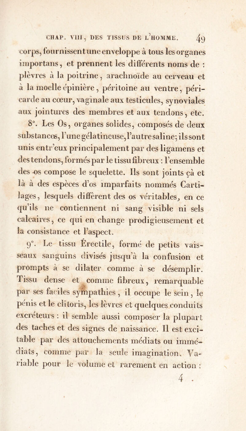 corps, fournissent une enveloppe à tous les organes importons, et prennent les différents noms de ; plèvres à la poitrine, aracliiioide au cerveau et à la moelle épinière , péritoine au ventre, péri- carde au cœur, vaginale aux testicules, synoviales aux jointures des membres et aux tendons, etc. 8°. Les Os, organes solides, composés de deux substances, l’une gélatineuse,rautre saline; ils sont unis entr’eux principalement par des ligamens et des tendons, formés par le tissu fibreux : l’ensemble des T)s compose le squelette. Ils sont joints ça et là à des espèces d’os imparfaits nommés Carti- lages, lesquels diffèrent des os véritables^ en ce qu’ils ne contiennent ni sang visible ni sels calcaires, ce qui en change prodigieusement et la consistance et l’aspect. P 9”. Le tissu Erectile, formé de petits vais- seaux sanguins divisés jusqu'à la confusion et prompts a se dilater comme à se désemplir. Tissu dense et comme fibreux, remarquable par ses faciles sympathies , il occupe le sein, le pénis et le clitoris, les lèvres et quelques conduits excréteurs : il semble aussi composer la plupart des taches et des signes de naissance. Il est exci- table par des attouchements médiats ou immé- diats, comme par la seule imagination. Va- riable pour le volume et rarement en action : 4 ,