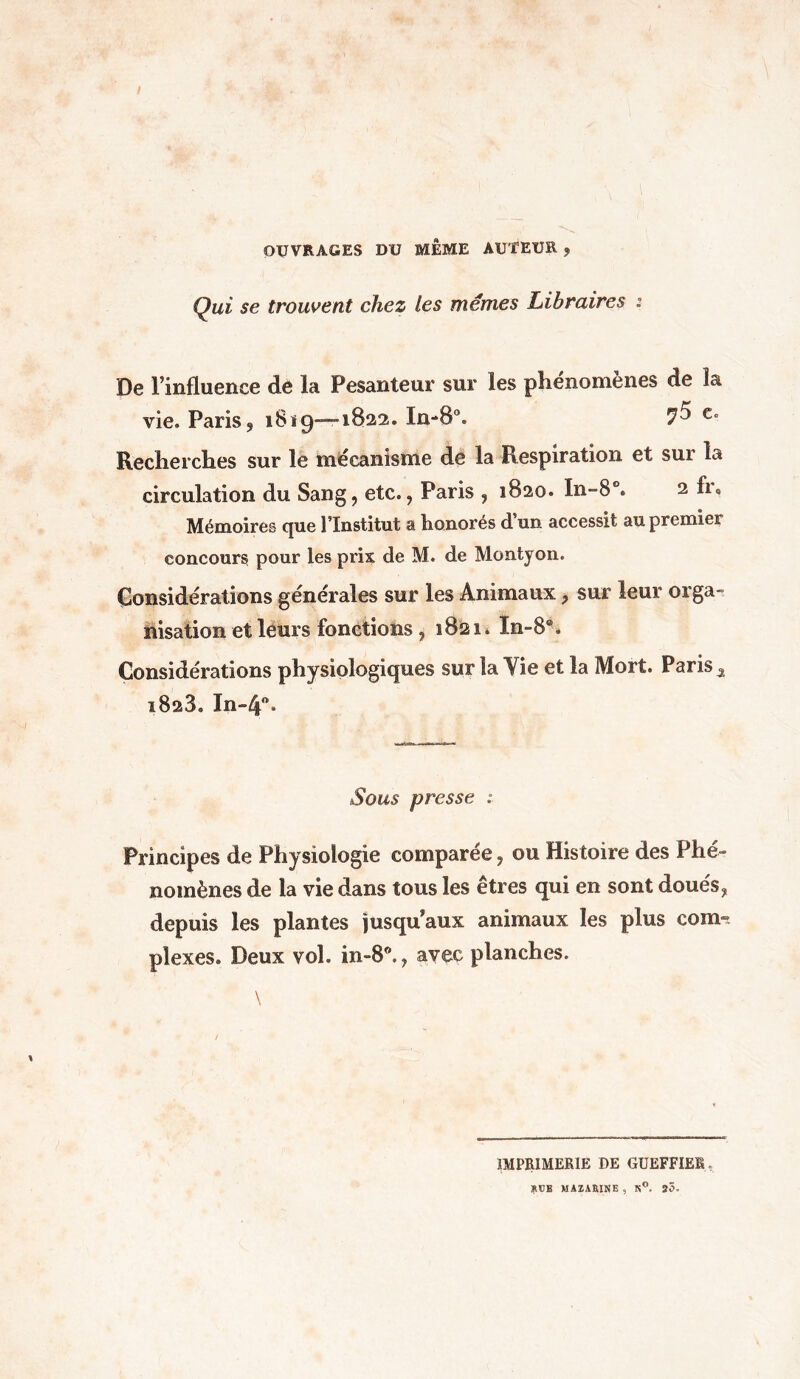 OUVRAGES DU MEME AUTEUR 9 Qui se trouvent chez les memes Libraires : De l'influence de la Pesanteur sur les phénomènes de la vie. Paris,, 1819----1822. In-80. e° Recherches sur le mécanisme de la Respiration et sui la circulation du Sang, etc., Paris , 1820. In»8°. 2 fu Mémoires que l’Institut a honorés d un accessit au premier concours pour les prix de M. de Montyon. Considérations générales sur les Animaux, sur leur orga- nisation et leurs fonctions, 1821. In-8®. Considérations physiologiques sur la Vie et la Mort. Paris a 1828. In~4°. Sous presse ; Principes de Physiologie comparée, ou Histoire des Phé- nomènes de la vie dans tous les êtres qui en sont doués, depuis les plantes jusqu'aux animaux les plus com- plexes. Deux vol. in-8., avec planches. IMPRIMERIE DE GUEFF1EB. KCE MAI,IRISE , K°. 25.