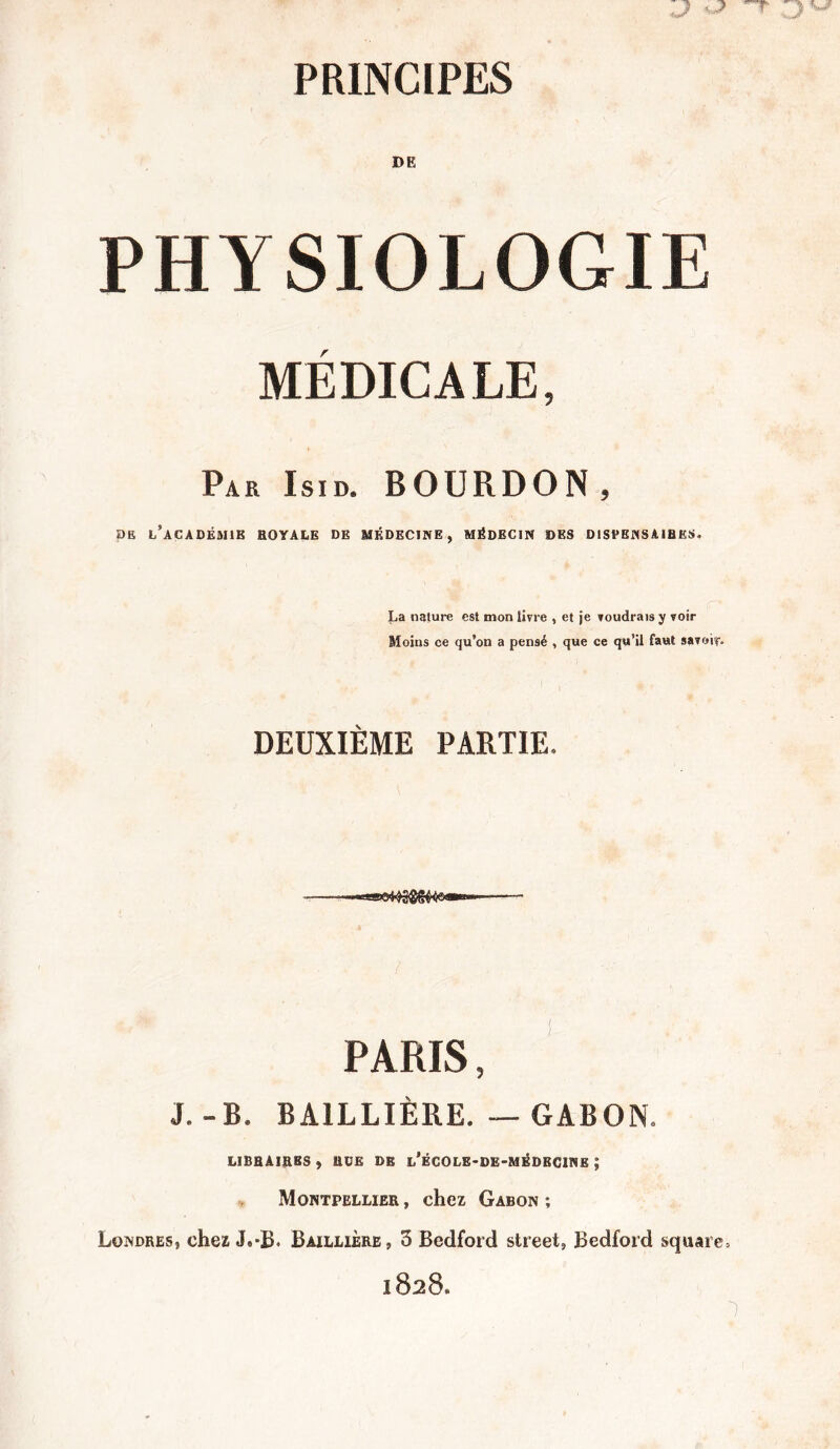 PHYSIOLOGIE MÉDICALE, Par Isid. BOURDON, DE L’ACADÉMIE HOYALE DE MÉDECINE, MÉDECIN DES DISPENSAMES. La nature est mon livre , et je voudrais y voir Moins ce qu’on a pensé , que ce qu’il faut savoir- DEUXIÈME PARTIE. PARIS, J.-B. BAILLIÈRE. — GABON. LIBRAIRES j RGB DE l’ÈCOLE-DE-MÉDBCINE J Montpellier , chez Gabon ; Londres, chez J.*B. Baillière, 3 Bedford Street, Bedford square. 1828.