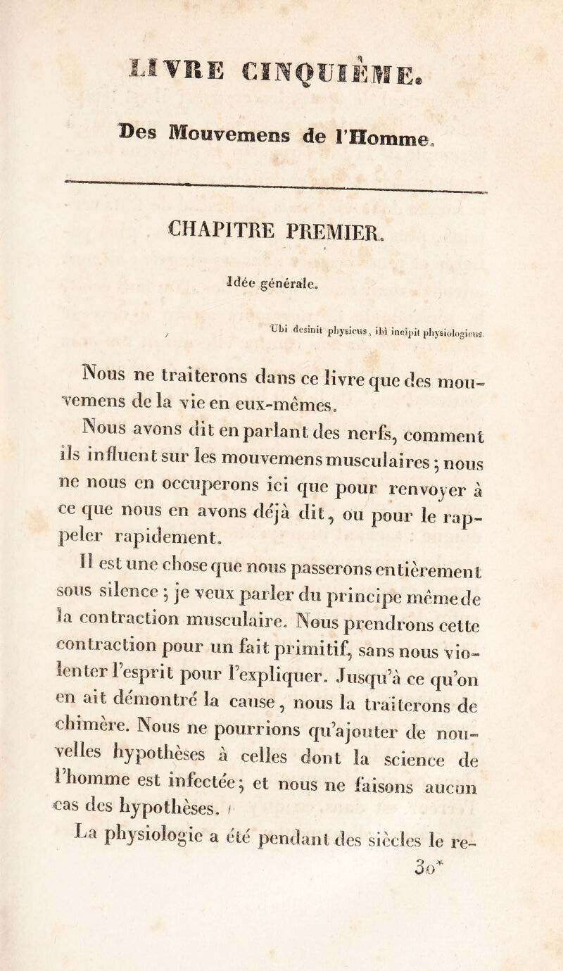 LIVRE CINQUIEME» Des Mouvements de l’Homme, CHAPITRE PREMIER Idée générale. übi desinit pbysicus, ibl ïncipit pbysiologiom. Nous ne traiterons clans ce livre que des mou» vemens de la vie en eux-mêmes. Nous avons dit en parlant des nerfs, comment ils influent sur les mouvemensmusculaires ; nous ne nous en occuperons ici que pour renvoyer à ce que nous en avons déjà dit, ou pour le rap- peler rapidement. Il est une chosecpie nous passerons entièrement 3üus silence ; je veux parler du principe même de ,a crm h aciion musculaire. Nous prendrons cette contraction pour un fait primitif, sans nous vio- lenter l’esprit pour Fexpliquer. Jusqu’à ce qu’on en ait démontre' la cause, nous la traiterons de chimère. Nous ne pourrions qu’ajouter de nou- velles hypothèses à celles dont la science de l’homme est infectée; et nous ne faisons aucun cas des hypothèses. / La physiologie a été pendant des siècles le re-