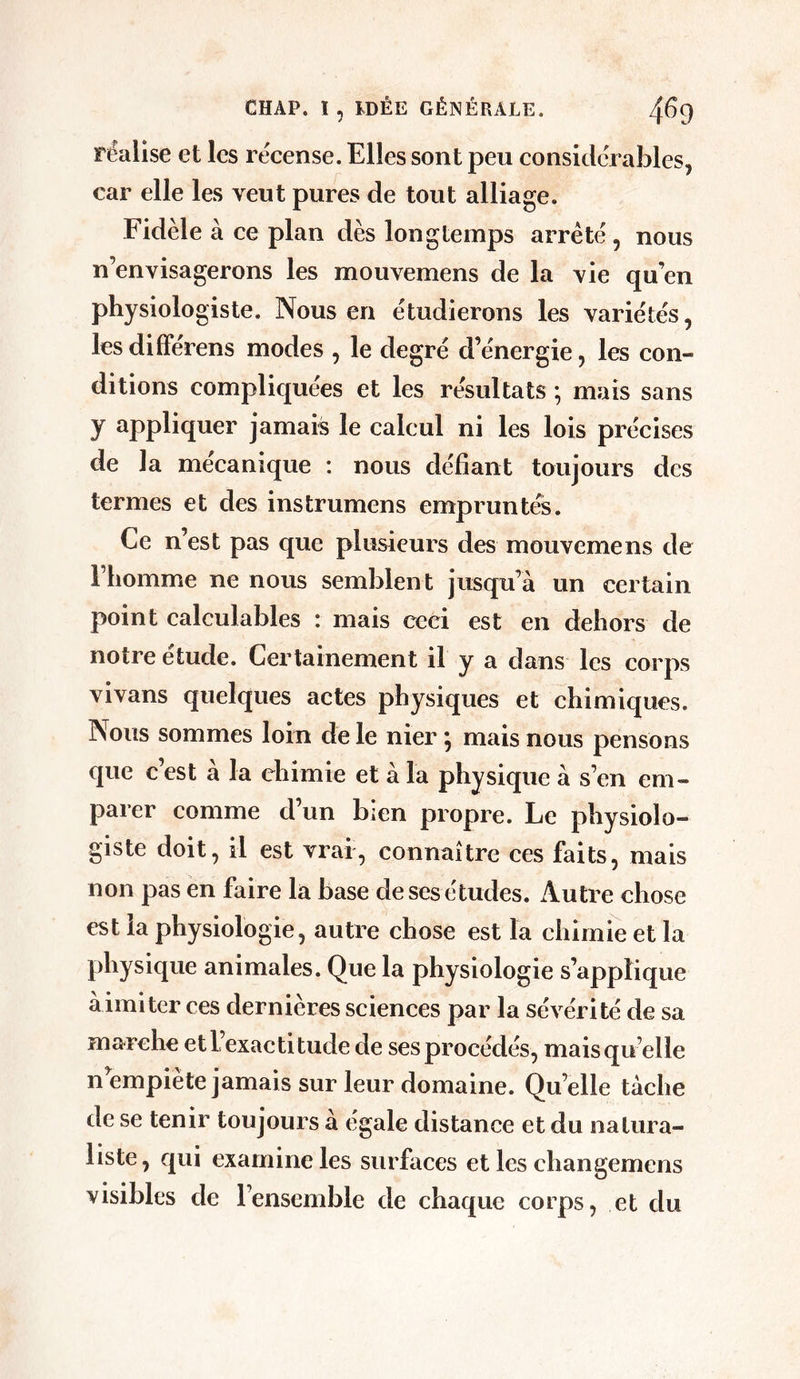 CHAP. ï , IDÉE GÉNÉRALE. 4^9 réalise et les recense. Elles sont peu considérables, car elle les veut pures de tout alliage. Fidèle à ce plan dès longtemps arreté , nous n’envisagerons les mouvemens de la vie qu’en physiologiste. Nous en étudierons les variétés, lesdifférens modes , le degré d’énergie, les con- ditions compliquées et les résultats ; mais sans y appliquer jamais le calcul ni les lois précises de la mécanique : nous défiant toujours des termes et des instrumens empruntés. Ce n’est pas que plusieurs des mouvemens de l’homme ne nous semblent jusqu’à un certain point calculables : mais ceci est en dehors de notre étude. Certainement il y a dans les corps vivans quelques actes physiques et chimiques. Nous sommes loin de le nier } mais nous pensons que c’est à la chimie et à la physique à s’en em- parer comme d’un bien propre. Le physiolo- giste doit, il est vrai, connaître ces faits, mais non pas en faire la base de ses études. Autre chose est la physiologie, autre chose est la chimie et la physique animales. Que la physiologie s’applique àimiter ces dernières sciences par la sévérité de sa marche et l’exactitude de ses procédés, mais quelle n empiète jamais sur leur domaine. Quelle tache de se tenir toujours à égalé distance et du natura- liste, qui examine les surfaces et les changemens visibles de l’ensemble de chaque corps, et du