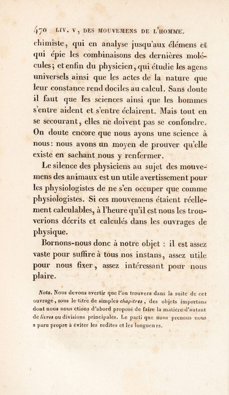 chimiste, qui en analyse jusqu’aux élémens et qui epie les combinaisons des dernières mole- eules; et enfin du physicien , qui étudié les agcns universels ainsi que les actes de la nature que leur constance rend dociles au calcul. Sans doute il faut que les sciences ainsi que les hommes s entre aident et s’entre éclairent. Mais tout en se secourant, elles ne doivent pas se confondre. On doute encore que nous ayons une science à nous : nous avons un moyen de prouver qu elle existe en sachant nous y renfermer. Le silence des physiciens au sujet des mouve- mens des animaux est un utile avertissement pour les physiologistes de ne s’en occuper que comme physiologistes. Si ces mouvemens étaient réelle- ment calculables, à l’heure qu’il est nous les trou- verions décrits et calculés dans les ouvrages de physique. Bornons-nous donc à notre objet : il est assez vaste pour suffire à tous nos instans, assez utile pour nous fixer, assez intéressant pour nous plaire. Nota. Nous devons avertir que l’on trouvera dans la suite de cet ouvrage , sous le titre de simples chapitres , des objets importa ns dont nous nous étions d’abord proposé de faire la matière d’autant de livres ou divisions principales. Le parti que nous prenons nous a paru propre à éviter les redites et les longueu rs*