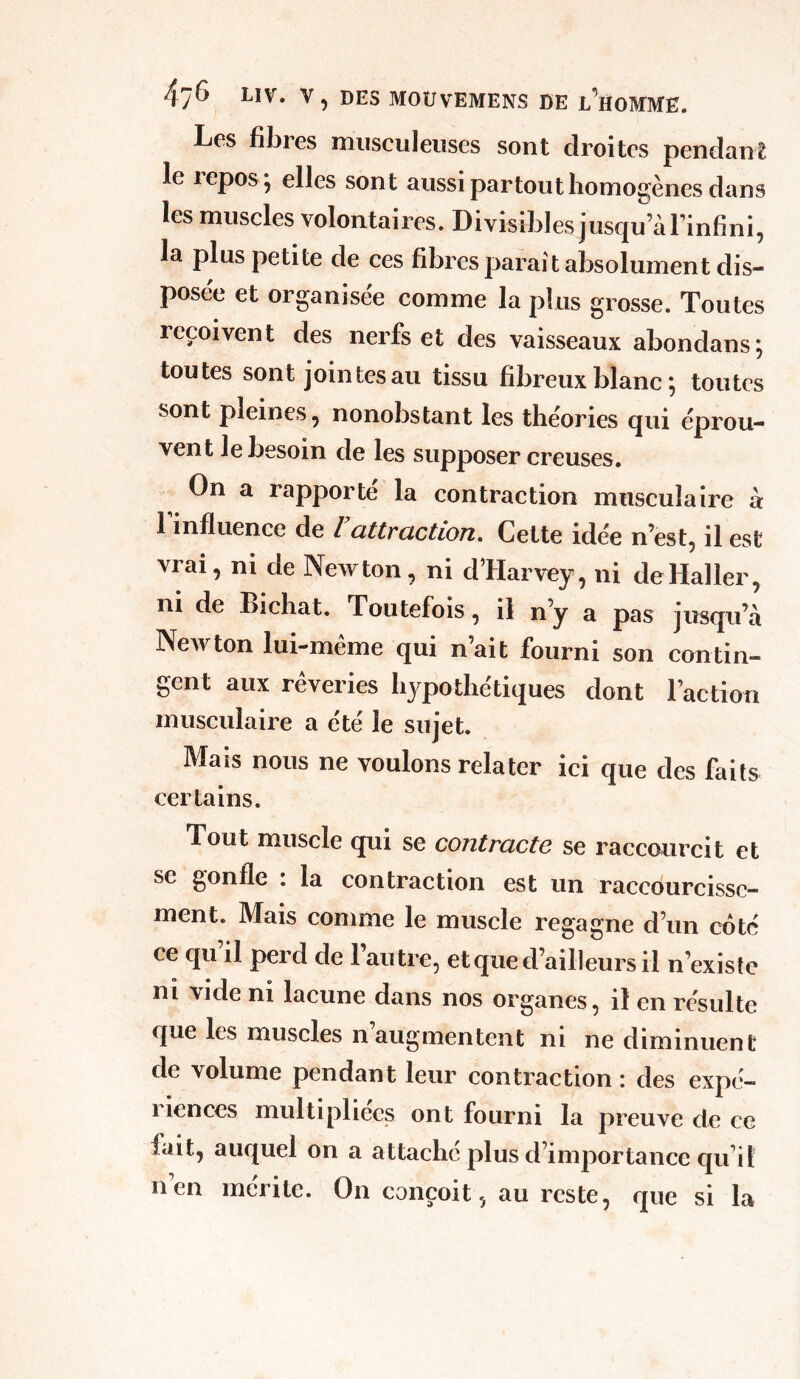 Les fibres musculeuses sont droites pendant le xepos} elles sont aussi partout homogènes dans les muscles volontaires. Divisibles jusqu’à l’infini, la plus petite de ces fibres paraît absolument dis- posée et organisée comme la plus grosse. Toutes reçoivent des nerfs et des vaisseaux abondans; toutes sont jointes au tissu fibreux blanc ; toutes sont pleines, nonobstant les théories qui éprou- vent le besoin de les supposer creuses. On a rapporté la contraction musculaire à 1 influence de l attraction. Cette idée n’est, il est vrai, ni de Newton, ni dTIarvey, ni de Haller, ni de Bichat. Toutefois, il n’y a pas jusqu’à Newton lui-même qui n’ait fourni son contin- gent aux rêveries hypothétiques dont l’action musculaire a été le sujet. Mais nous ne voulons relater ici que des faits certains. Tout muscle qui se contracte se raccourcit et se gonfle : la contraction est un raccourcisse- ment. Mais comme le muscle regagne d’un coté ce qu il perd de 1 autre, et que d’ailleurs il n’existe ni vide ni lacune dans nos organes, il en résulte que les muscles n augmentent ni ne diminuent de volume pendant leur contraction : des expé- i icnces multipliées ont fourni la preuve de ce fait, auquel on a attaché plus d’importance qu’il nen mérite. On conçoit, au reste, que si la