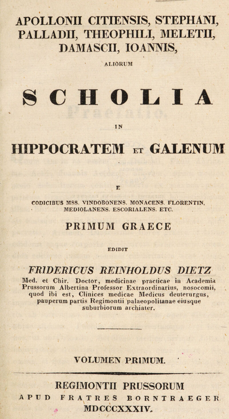 APOLLONII CITIENSIS, STEPHANI, PALLADII, THEOPHILI, MELETII, DAMA SCII, IO ANNIS, ALIORUM S C H O L. I A IN HIPPOCRATEM et GALENUM E CODICIBUS MSS. VINDOBONENS. MONACENS. FLORENTIN. MEDIOLANENS. ESCORIALENS. ETC. PRIMUM GRAECE EDIDIT FRIDERICUS REINHOLDUS DIETZ Med. et Chir. Doctor, medicinae practicae iii Academia Prussorum Albertina Professor Extraordinarius, nosocomii, quod ibi est, Clinices medicae Medicus deuterurgus, pauperum partis Regimontii palaeopolitanae eiusque suburbiorum archiater. VOLUMEN PRIMUM. REGIMONTII PRUSSORUM APUD FRA^TRES BORNTRAEGER