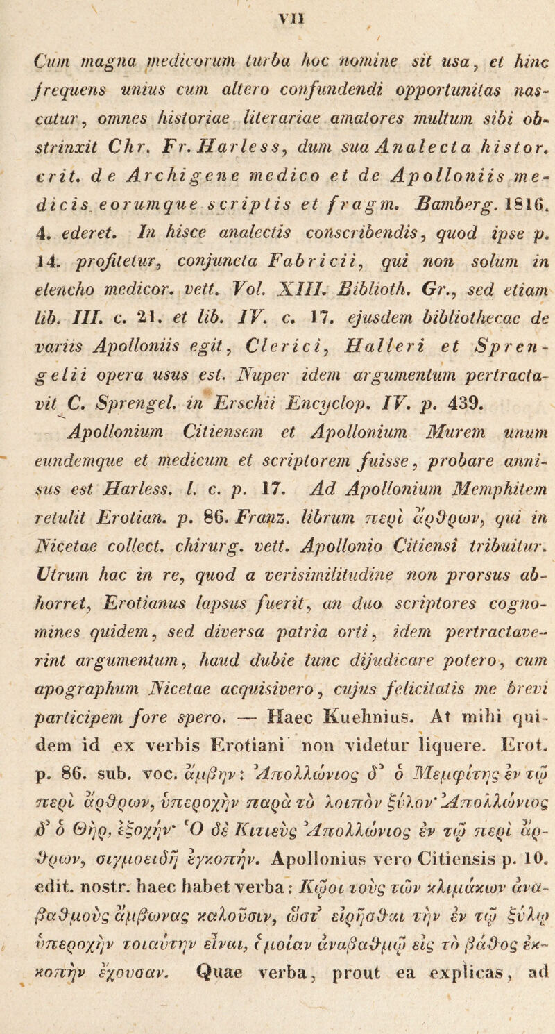 Vll Cum magna medicorum turba hoc nomine sit usa, et hinc frequens unius cum altero confundendi opportunitas nas- catur, omnes historiae literariae amatores multum sibi ob·^ strinxit Chr. Fr. Harless, dum sua Analecta histor, erit, de Archigene medico et de Apolloniis me- dicis, eorumque scriptis et fragm, £a?nberg. 1816. 4. ederet. In hisce analectis conscribendis, quod ipse p. 14. profitetur, conjuncta Fabricii, qui non solum in elencho medicor, vett. VoL XIll. Biblioth. Gr., sed etiam lib. III. c. 21. et lib. IV. c. 17. ejusdem bibliothecae de variis Apolloniis egit. Clerici, Halleri et Spren- geli i opera usus est. Nuper idem argumentum pertracta- vit C. Sprengel. in Ersckii Encyclop. IV. p. 439. Apollonium Citiensem et Apollonium Murem unum eundemque et medicum et scriptorem fuisse, probare anni- sus est Harless. L c. p. 17. Ad Apollonium Memphitem retulit Erotian. p. 86. Franz. librum περί άρθρων, qui in Nicetae collect. chirurg. vett. Apollonio Citiensi tribuitur. Utrum hac in re, quod a verisimilitudine non prorsus ab- horret, Erotianus lapsus fuerit, an duo scriptores cogno- mines quidem, sed diversa patria orti, idem pertractave- rint argumentum, haud dubie tunc dijudicare potero, cum apographum JSicetae acquisivero, cujus felicitatis me brevi participem fore spero. — Haec Kuehnius. At mihi qui- dem id ex verbis Erotiani non videtur liquere. Erot. p. 86. sub. Ύ0€.αμβην: Απολλώνιος d ΜεμφΙτηςεντφ περί άρθρων, υπεροχην παρά το λοιπόν ξνλονΆπολλώνιος δ Θήρ, Ιξοχην' 'Ο δε Κιτιενς Απολλώνιος h τω περί άρ- θρων, σιγμοειδή εγκοπήν. Apollonius vero Citiensis ρ. 10. edit, nostr. haec habet verba: Κφοι τους των κλιμάκων ανα- βαθμούς άμβωνας καλονσιν, ώστ εΙρήσθαι την εν τφ ξνλφ υπεροχήν τοιαννην είναι, Ιμοίαν άναβαθμφ είς τό βάθος L·- κοπήν εγ^ονοαν. Quae verba, prout ea explicas, ad