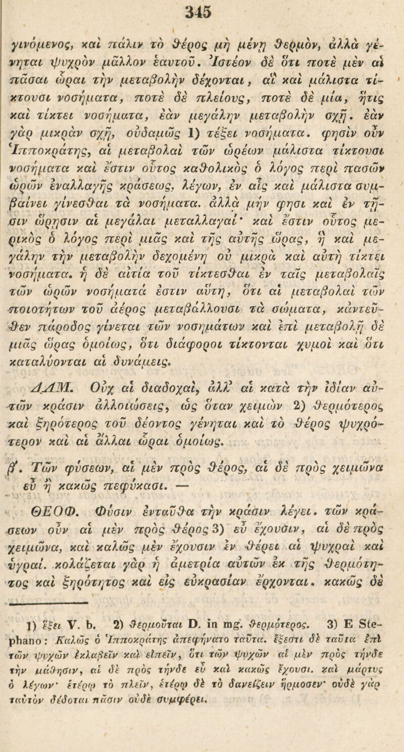 γινόμενος, και πάλιν τό ^έρος μη μέν^ Ο^ερμον, αλλά yt‘- νηται χρνχρόν μάλλον εαυτόν. ^Ιστέον όέ οτι ποτέ μέν αΐ πάσαι ώραι την μεταβολήν δέχονται, αι καί μάλιστα τί- κτουοι νοσήματα, ποτέ όέ πλείονς, ποτέ όέ μία, ητις και τίκτει νοσήματα, εάν μεγάλην μεταβολήν σχη, εάν γάρ μικράν οχη, ονόαμώς 1) τέζει νοσΐ]ματα. φησίν ονν ^Ιπποκράτης, αι μεταβολαΐ των ώρέων μάλιστα τίκτονσι νοσήματα καί έ'στιν οντος καθ^ολικός δ λόγος περί πασών ωρών εναλλαγής κράσεως, λέγων, εν αίς και μάλιστα σνμ· βαίνει γίνεσϋαι τά νοσήματα, αλλά μήν φησι καί εν τη~ οιν ώρησιν αΐ μεγάλαι μεταλλαγαί* καί εστιν ουτος με- ρικός δ λόγος περί μιας και τής αυτής ώρας, ή καί με- γάλην την μεταβολήν δεχόμενη ου μικρά καί αυτή τίκτει νοσήματα, ή όέ αίτια τον τίκτεσΒ^αι έν ταίς μεταβολαΐς τών ωρών νοσήματα έστιν αυτή, δτι α\ μεταβολαί τών ποιοτήτων του άέρος μεταβάλλονσι τά σώματα, κάντεϋ- ^εν πάροδος γίνεται τών νοσημάτων καί επί μεταβολή όέ μιας ώρας δμοίως, οτι διάφοροι τίκτονται χυμοί καί οτι καταλΰονται αι δυνάμεις. /ί^ΛΜ.. Ουχ αι όιαόοχαί, άλλ’ αΐ κατά τήν Ιδίαν αυ- τών κράσιν αλλοιώσεις, ώς δταν χειμών 2) -θερμότερος καί ξηρότερος τον δέοντος γένηται καί τό θέρος χβυχρό- τερον καί αι άλλαι ώραι δμοίως. βί. Τών φύσεων, αι μέν πρός θέρος, αΐ δέ πρός χειμώνα ευ ή κακώς πεφύκασι. — ΘΕΟΦ. Φυσιν ενταύθα τήν κράσιν λέγει, τών κρά- σεων ουν αι μέν πρός θέρος 3) ευ εχουΟιν, αι δέ πρός χειμώνα, καί καλώς μέν έ'χουσιν Ιν θέρει αι χρυχραί καί νγραί. κολάζεται γάρ ή άμετρία αυτών εκ τής θερμότη- 'τος καί ξηρότητος καί είς ευκρασίαν έρχονται, κακώς δέ 1) ε’ξΗ V. b. 2) ^εημουται D. ιη mg. ^9·ερμ6τερος. 3) Ε Ste- phano : Καλώς 6 ^Ιπποκράτης άπεφηνατο ταΰτα. Ιξεαττ δλ ταυ τα Ιπϊ τών χρνχών Ικλαβεΐν καΐ είπειν, οτι τών μ>νχών αι μίν προς τηνδε την μάΟησιν, αι δε πρός τηνδε ευ καί κακώς Ιχονοι. κα\ μάρτυς 6 λίγων' ετε'ρο) τό πλεΐν, h^of^ δέ τό δανεΐζειν ηρμοσεν' ουδέ γάρ ταίιτόν δίδοται ηάοιν ουδέ Ονμψέριι.