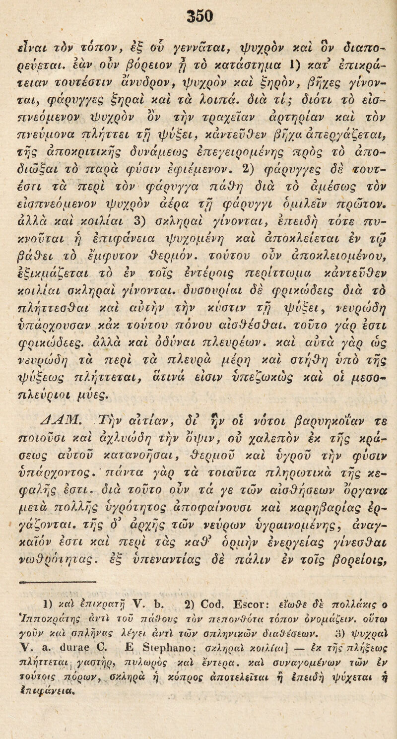 Avat xhv τοηον f έξ ον γενραται, xpvy^QOv καί ον όιαττο^ ρενεταί. Ιαν ουν βόρειον fj το κατάστημα 1) κατ επικρά^ τειαν τουτέστιν αννδρον, χρνχρον καί ξηρόν, βηχες γίνον· 2Γ«ί, φάρνγγεζ ξηραι και τά λοιπά, διά τί; διότι τό είσ- ηνεόμενον ιΐιυχρόν ον την τραγ^είαν αρτηρίαν και τον πνεύμονα πλήττει τιη 'ψύξει, κάντεν&εν βηχα απεργάζεται, της άποκριτικης δυνάμεως επεγειρομένης προς τό άπο^ διώξαι τό παρά φόσιν εφιεμενον. 2) φάρνγγες δέ τουτ^- έστι τά περί τον φάρνγγα πά3^η διά τό αμέσως τον είσπνεόμενον ψυχρόν αέρα ττ^ φάρυγγι όμιλεϊν πρώτον, άλλά καί κοιλίαι 3) σκληραι γίνονται, επειδή τότε πυ- κνοϋται ή επιφάνεια ψνχομένη καί αποκλείεται εν τφ βάβει τό έμφυτον Όερμόν, τούτον ούν άποκλειομένον, έξικμάζεται τό εν τοϊς έντέροις περίττωμα κάντενΟ^εν κοιλίαι σκληραι γίνονται, δυσουρίαι δε φρικώδεις διά τό πληττεσϋ^αι και αυτήν την κύστιν τη ψύξει, νευρώδη νπάρχονσαν κάκ τούτου πόνον αίσιλέσθαι, τούτο γάρ έστι φρικώδεες. άλλά και όδύναι π?^ενρέων, καί αυτά γάρ ώς νευρώδη τα περί τά πλευρά μέρη καί οτή'θ'η υπό της ψύξεως πλήττεται, άτινά εϊσιν νπεζωκώς καί οϊ μέσο· ηλενριοί μύες, JAM, Την αιτίαν, δι ην οι νότοι βαρνηκοΐαν τε ποιονσι καί άγβ,υώδη την οψιν, ού χαλεπόν έκ της κρά· σεως αυτόν κατανοησαι, '9'ερμον καί υγρόν την φύσιν ύηάργ^οντος, ’πάντα γάρ τά τοιαύτα πληρωτικά της κε· φαλης έστι, διά τούτο ουν τά γε των αισθήσεων όργανα μετά πολλής ύγρότητος άποφαίνονσι καί καρηβαρίας ερ- γάζονται. ττις δ^ άρχης των νεύρων νγραινομένης, άναγ- καλόν έστι καί περί τάς καϋ^ ορμήν ένεργείας γίνεσ&αι νωΟ^ρότητας, έξ νπεναντίας δέ πάλιν εν τοϊς βορείοις, 1) >:αϊ ΙπικρκΎτ) V. b. 2) Cod. Escor: εϊωΰ-ε dt ηολλάκις ο *ΐ7ΐποκράτης αντϊ του πάγους τον π^πονΟότα τόπον όνομάζειν, ούτω γουν y(u anlrivag λέγ^ι άντϊ των απληνικών όιαϋεσεων. 3) ηινχραί ν. a, durae C. E Stephano; ϋκληραϊ κοιλίαι] — έκ της πληξιως ηληττεται^ γαοτηρ, πυλωρός καΐ έντερα, και συναγόμενων των iv τούτρις πόρων, σκληρά ή κόπρος άποτελεΐται η Ιπειδή ιρόχεται g Ιηιφάνεια,
