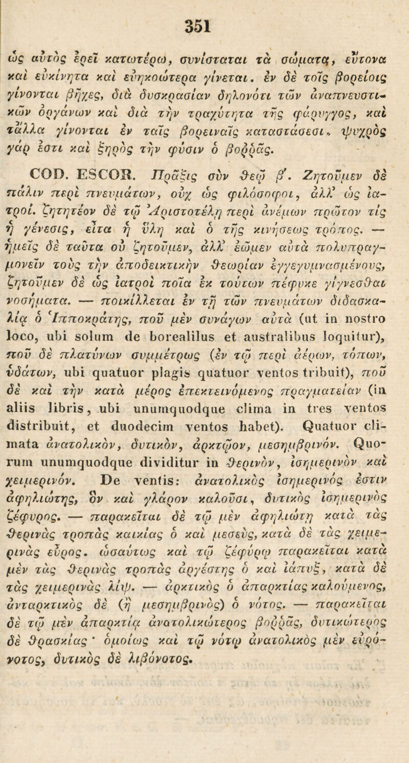 ώς avrog ερεΐ κατωτέρω, σννίοταται τά,σώματΰξ, εύτονα και ευκίνητα καί ενηκοώτερα γίνεται, εν δε τοίς βορείοιζ γίνονται βηχες^ διά δυσκρασίαν δηλονότι των αναπνευστι- κών οργάνων καί δια την τραχύτητα της φάρνγγος, καί ταλλα γίνονται εν ταίς βορειναίς καταστασεσι -ψυχρός γάρ εστι και ξηρός την φύσιν ό βορράς. COD. ESCOIl. ΙΊραξις συν ϋ-εψ β\ Ζητονμεν δέ ηαλιν περί πνευμάτων, ούχ ώς φιλόσοφοι, άλ?^ ώς Ια^ τροί. ζητητεον δέ τφ ^Αριστοτέλη περί άνεμων πρώτον τις η γενεσις, ειτα η νλη καί ό τής κινήσεως τρόπος. — ημείς δε ταύτα ού ζητούμεν, άλ^ί εώμεν αυτά πολύπραγα μονείν τους τήν αποδεικτικήν Ό-εωρίαν εγγεγυμνααμένους, ζητούμεν δέ ώς Ιατροί ποία εκ τούτων πέφυκε γίγνεσΟ-αι νοσήματα. — ποικίλλεται έν τή τών πνευμάτων διδασκα- λία ό ^Ιπποκράτης, που μεν σννάγων αυτά (ut in nostro l^co, ubi solum de borealilus et australibus loquitur), που δέ πλατύνων συμμέτρως (έν τφ περί αέρων, τόπων, νδάτων, ubi quatuor plagis quatuor ventos tribuit), που δέ καί τήν κατά μέρος έπεκτεινόμένος πραγματείαν (in aliis libris, ubi unumquodque clima in tres ventos distribuit, et duodecim ventos habet). Quatuor cli- mata ανατολικόν, δυτικόν, άρκτφον, μεσημβρινόν. Quo- rum unumquodque dividitur in -θ^ερινόν, Ισημερινόν καί χειμερινόν. De ventis; ανατολικός Ισημερινός έστιν άφηλιώτης, ον καί γλάρον κα?.οϋσι, δυτικός Ισημερινός ζέφυρος. — παρακείται δέ τφ μέν άφηλιώτη κατά τάς -Θ^ερινάς τροπάς καικίας 6 καί μεσεύς, κατά δέ τάς χειμε- ρινός εύρος, ωσαύτως καί τφ ζέφύρφ παρακείται κατα μέν τάς ϋερινάς τροπάς άργέστης ό καί Ιάπυξ, κατά δέ τάς χειμερινός λίψ. — αρκτικός δ άπαρκτίας καλούμενος, άνταρκτικός δέ (ή μεσημβρινός) δ νότος. — παρακείται δέ τφ μέν άπαρκτία άνατολικώτερος βορράς, δυτικώτερος δέ Όρασκίας ' δμοίως καί τφ νότιρ ανατολικός μέν ευρό- νοτος, δυτικός δέ λιβόνοτος.