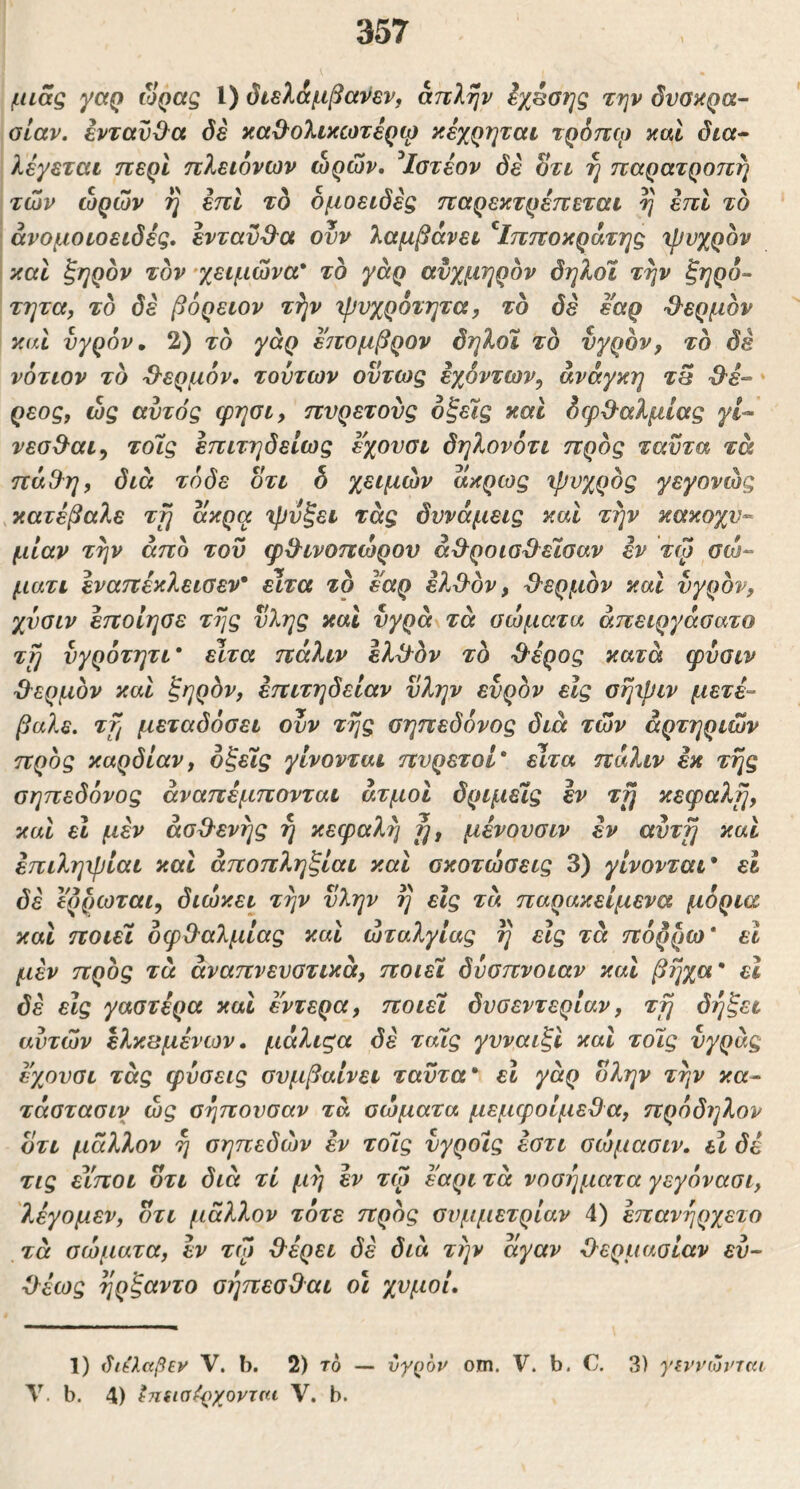 μιας γαρ ώρας 1) βιελ&μβανεν, απλήν Ιχέσης την δυβαρα- αίαν, ένταϋίλα όέ καβ^ολικωτέρφ κεχρηται τρόπψ καί δια^ λέγεται περί πλειονων ωρών, ^Ιοτέον δε Sti η παρατροπη των ωρών η επί τδ δμoειδεg παρεκτρέπεται η επί το άνομοιοειδές. ενταυ&α ουν λαμβάνει ^Ιπποκράτηξ χρυχρδν και ξηρόν τον 'χειμώνα* το γάρ αυχμηρόν δηλοϊ την ξηρό- τητα, τό δε βόρειον τήν Ίρνχροτητα, τό δε έ'αρ ■Θ^ερμόν καί υγρόν» 2) τό γάρ έπομβρον δηλοϊ τό υγρόν, τό δε νότιον τό Ό'ερμόν, τούτων ούτως εχόντων, ανάγκη τθ ρεος, ως αυτός φησι, πυρετούς οξείς καί δφβ-αλμιας γΐ-· νεσθ^αι^ τοϊς έπιτηδείως εχουσι δηλονότι προς ταϋτα τά πά3^η, διά τόδε ότι h χειμών ακρως ιρυχρός γεγονώς ^κατέβαλε τη άκρα 'ή)υξει τάς δυνάμεις καί την κακοχυ^ μίαν την από του φΒ^ινοπώρον ά&ροιο^εισαν εν τφ σώ- μάτι εναπέκλειοεν* είτα τό εαρ ελΌ'ον, Ό^ερμόν καί υγρόν, χυοιν έποιηοε της ύλης καί υγρά\τά οώματα άπειργάσατο τη υγρότητι * είτα πάλιν έλ^όν τό Ό^έρος κατά ψύαιν θερμόν καί ξηρόν, έπιτηδείαν ύλην ευρόν είς arjipiv μετέ- βαλε. τη μεταδόσει ουν της σηπεδόνος διά τών αρτηριών προς καρδίαν, δξεϊς γίνονται πυρετοί* ειτα πάλιν εκ της σηπεδόνος άναπέμπονται ατμοί δριμεϊς εν τη κεφαλή, καί εΐ μέν άσΟ^ενης η κεφαλή η, μένουσιν εν αυτή καί έπιληιρίαι καί άποπληξίαι καί σκοτώσεις 3) γίνονται* εΐ δε ερίμοται, διώκει την ύλην η εις τά παρακείμενα μόρια καί ποιεϊ οφθαλμίας καί ωταλγίας η είς τά πόρρω* εΐ μέν προς τά αναπνευστικά, ποιεϊ δύσπνοιαν καί βήχα* εΐ δέ είς γαστέρα καί έντερα, ποιεϊ δυσεντερίαν, τη δήξει αυτών ελκβμένων, μάλιςα δέ ταϊς γυναιξί καί τοϊς υγράς έ'χουσι τάς φύσεις συμβαίνει ταϋτα* εΐ γάρ όλην την κα- τάστασιν ώς σηπουσαν τά σώματα μεμφοίμεΟα, πρόδηλον ότι μάλλον η σηπεδών εν τοϊς υγροίς έστι σώμασιν, εΐ δέ τις εέποι ότι διά τί μη έν τψ έ'αρι τά νοσήματα γεγόνασι, λέγομεν, ότι μάλλον τότε προς συμμετρίαν 4) έπανήρχετο τά σώματα, έν τψ (λέρει δέ διά την άγαν Ο^ερμασίαν ευ- ■όέως ηρξαντο σήπεσΟαι οι χυμοί. 1) διέλαβεν V. b. 2) τό — ύγ()ον om. V. b. C. 3) γη’νωνΊκι \. b. 4) ^π(ΐσ^{)χονται V. b.